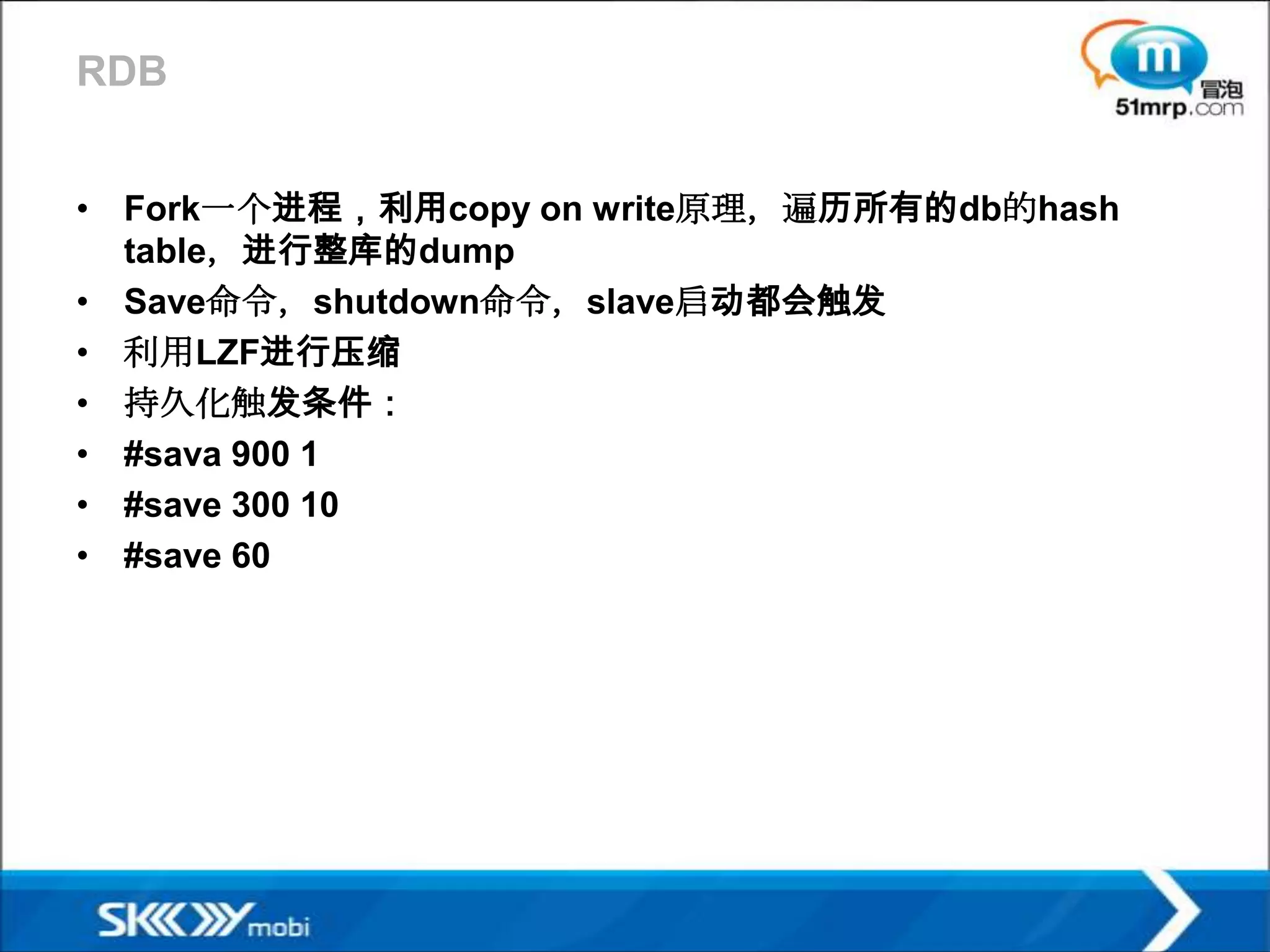 RDB


• Fork一个进程，利用copy on write原理，遍历所有的db的hash
  table，进行整库的dump
• Save命令，shutdown命令，slave启动都会触发
• 利用LZF进行压缩
• 持久化触发条件：
• #sava 900 1
• #save 300 10
• #save 60
 
