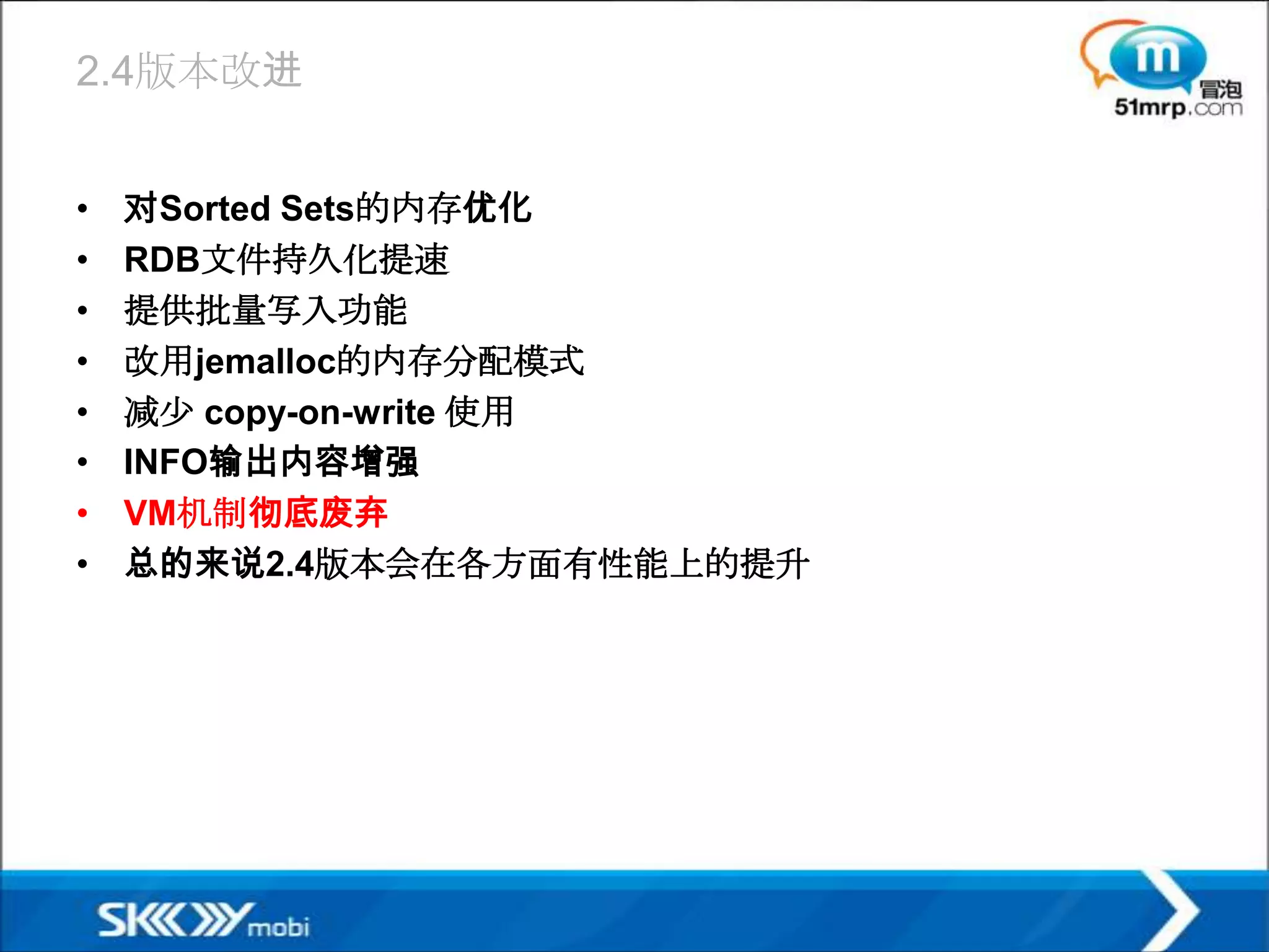 2.4版本改进


•   对Sorted Sets的内存优化
•   RDB文件持久化提速
•   提供批量写入功能
•   改用jemalloc的内存分配模式
•   减少 copy-on-write 使用
•   INFO输出内容增强
•   VM机制彻底废弃
•   总的来说2.4版本会在各方面有性能上的提升
 