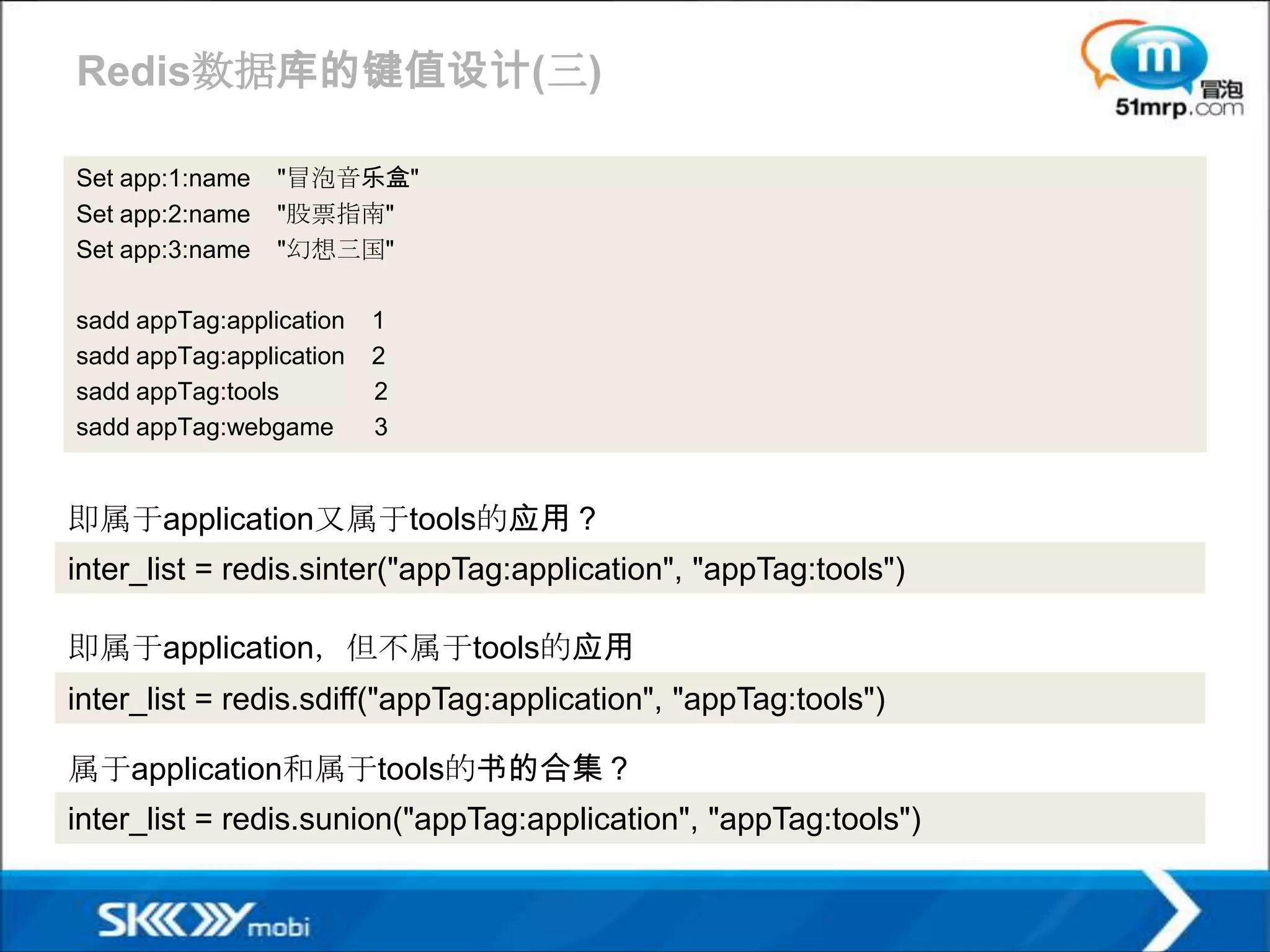 Redis数据库的键值设计(三)

Set app:1:name   "冒泡音乐盒"
Set app:2:name   "股票指南"
Set app:3:name   "幻想三国"

sadd appTag:application   1
sadd appTag:application   2
sadd appTag:tools         2
sadd appTag:webgame       3


即属于application又属于tools的应用？
inter_list = redis.sinter("appTag:application", "appTag:tools")

即属于application，但不属于tools的应用
inter_list = redis.sdiff("appTag:application", "appTag:tools")

属于application和属于tools的书的合集？
inter_list = redis.sunion("appTag:application", "appTag:tools")
 