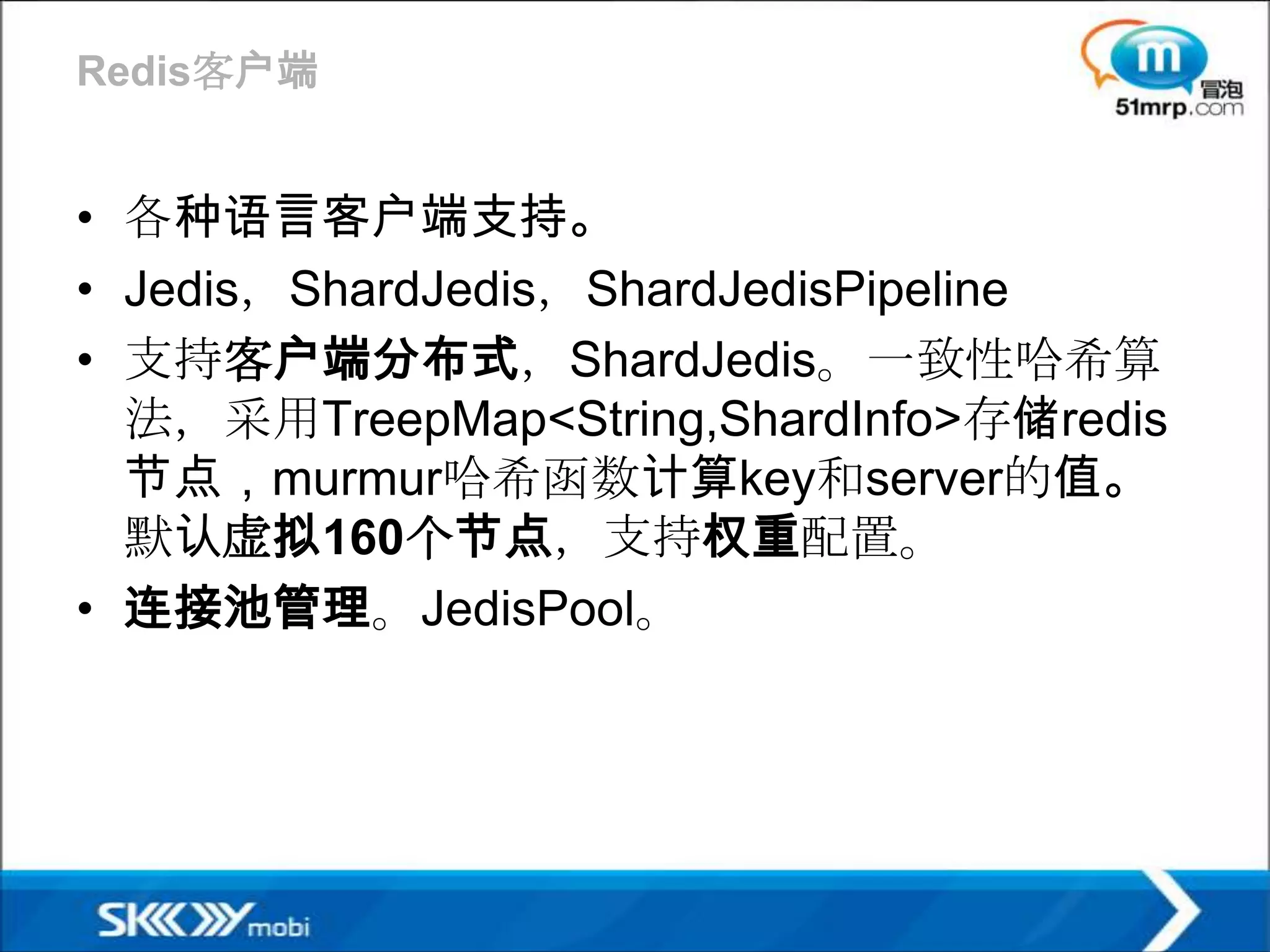 Redis客户端


• 各种语言客户端支持。
• Jedis，ShardJedis，ShardJedisPipeline
• 支持客户端分布式，ShardJedis。一致性哈希算
  法，采用TreepMap<String,ShardInfo>存储redis
  节点，murmur哈希函数计算key和server的值。
  默认虚拟160个节点，支持权重配置。
• 连接池管理。JedisPool。
 