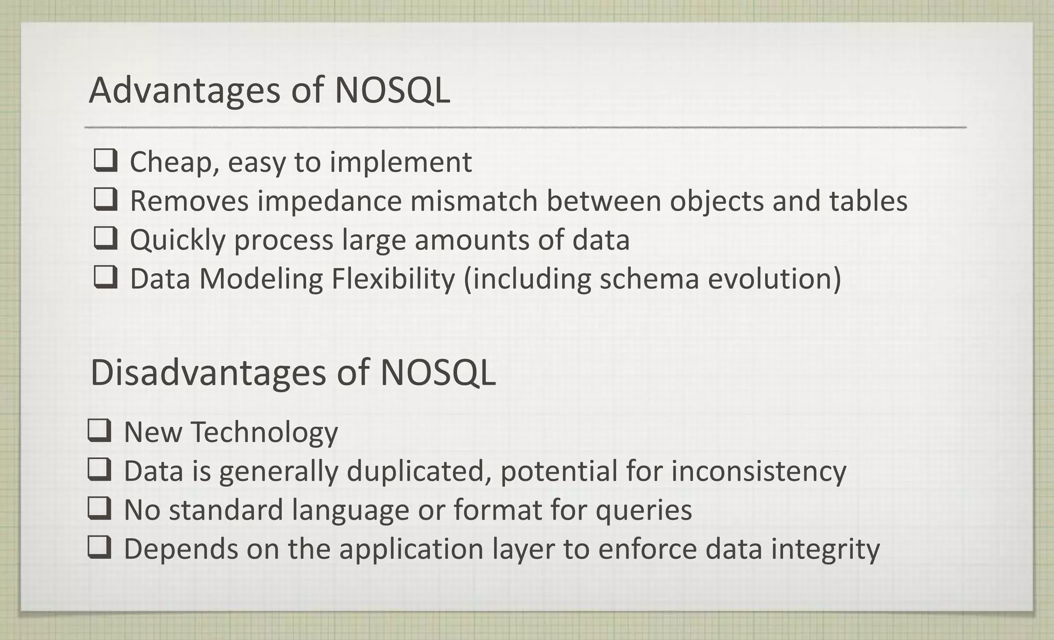 Advantages of NOSQL
 Cheap, easy to implement
 Removes impedance mismatch between objects and tables
 Quickly process large amounts of data
 Data Modeling Flexibility (including schema evolution)
Disadvantages of NOSQL
 New Technology
 Data is generally duplicated, potential for inconsistency
 No standard language or format for queries
 Depends on the application layer to enforce data integrity
 