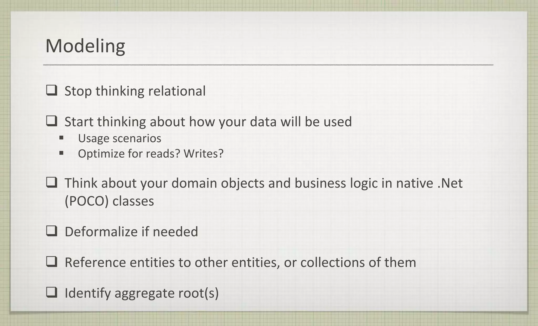 Modeling
 Stop thinking relational
 Start thinking about how your data will be used
 Usage scenarios
 Optimize for reads? Writes?
 Think about your domain objects and business logic in native .Net
(POCO) classes
 Deformalize if needed
 Reference entities to other entities, or collections of them
 Identify aggregate root(s)
 