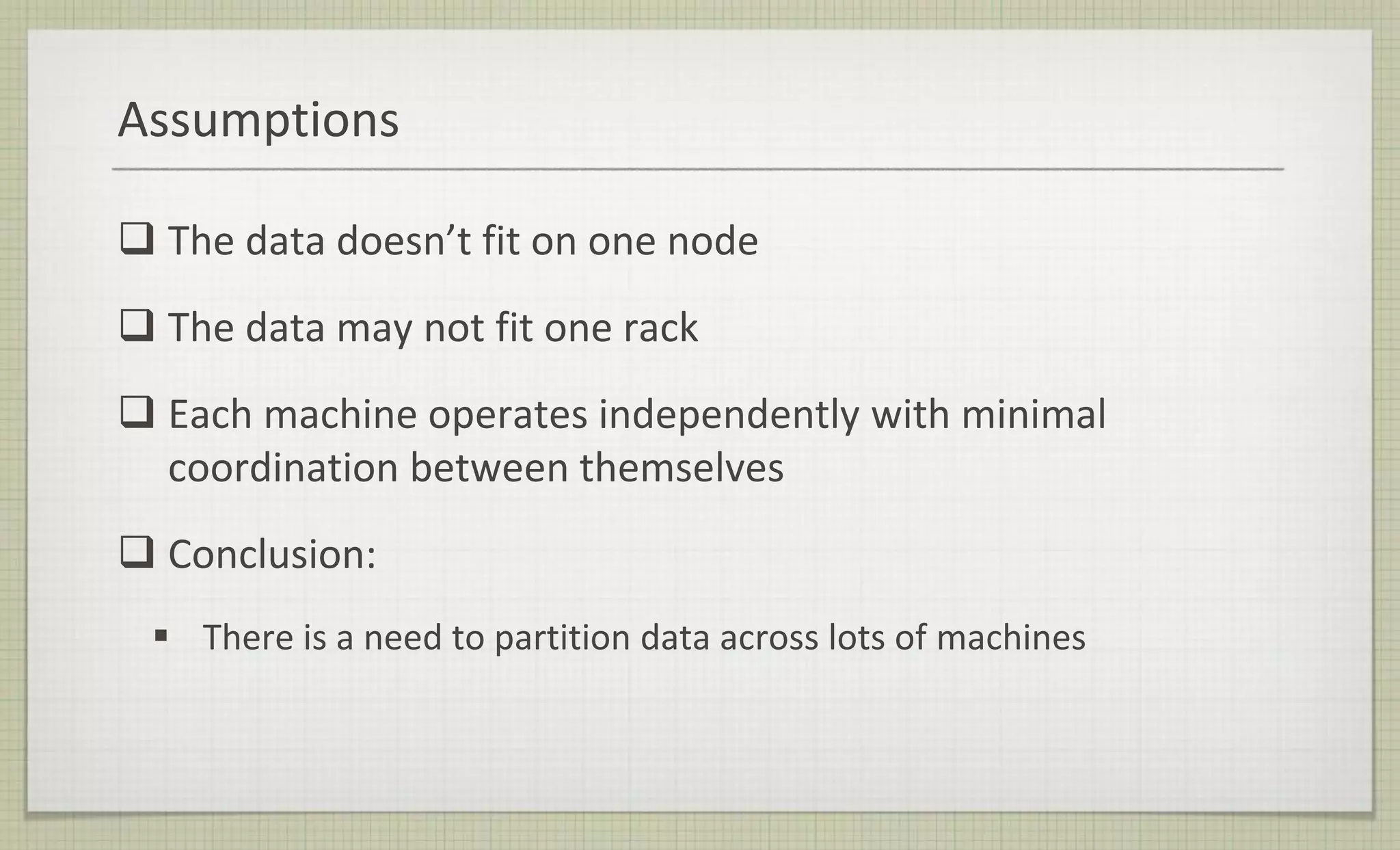 Assumptions
 The data doesn’t fit on one node
 The data may not fit one rack
 Each machine operates independently with minimal
coordination between themselves
 Conclusion:
 There is a need to partition data across lots of machines
 