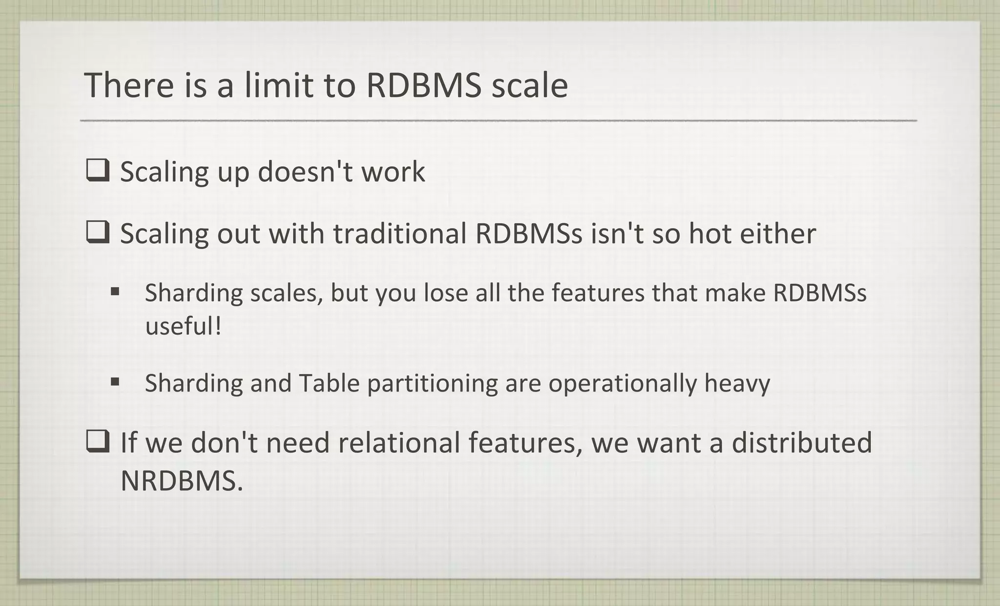 There is a limit to RDBMS scale
 Scaling up doesn't work
 Scaling out with traditional RDBMSs isn't so hot either
 Sharding scales, but you lose all the features that make RDBMSs
useful!
 Sharding and Table partitioning are operationally heavy
 If we don't need relational features, we want a distributed
NRDBMS.
 