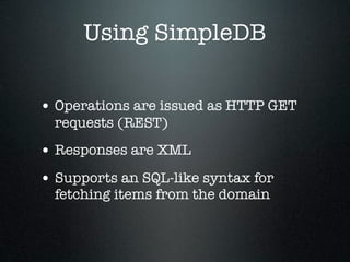 Using SimpleDB

• Operations are issued as HTTP GET
  requests (REST)
• Responses are XML
• Supports an SQL-like syntax for
  fetching items from the domain
 