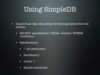 Using SimpleDB
• Supports an SQL-like syntax for fetching items from the
   domain

  • SELECT <speciﬁcation> FROM <domain> WHERE
      <condition>

  • Speciﬁcations
     • * (all attributes)
     • itemName()
     • count(*)
     • Speciﬁc attributes
 