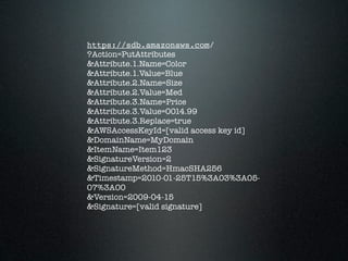 https://sdb.amazonaws.com/
?Action=PutAttributes
&Attribute.1.Name=Color
&Attribute.1.Value=Blue
&Attribute.2.Name=Size
&Attribute.2.Value=Med
&Attribute.3.Name=Price
&Attribute.3.Value=0014.99
&Attribute.3.Replace=true
&AWSAccessKeyId=[valid access key id]
&DomainName=MyDomain
&ItemName=Item123
&SignatureVersion=2
&SignatureMethod=HmacSHA256
&Timestamp=2010-01-25T15%3A03%3A05-
07%3A00
&Version=2009-04-15
&Signature=[valid signature]
 