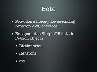 Boto
• Provides a library for accessing
  Amazon AWS services

• Encapsulates SimpleDB data in
  Python objects

  • Dictionaries
  • Iterators
  • etc..
 