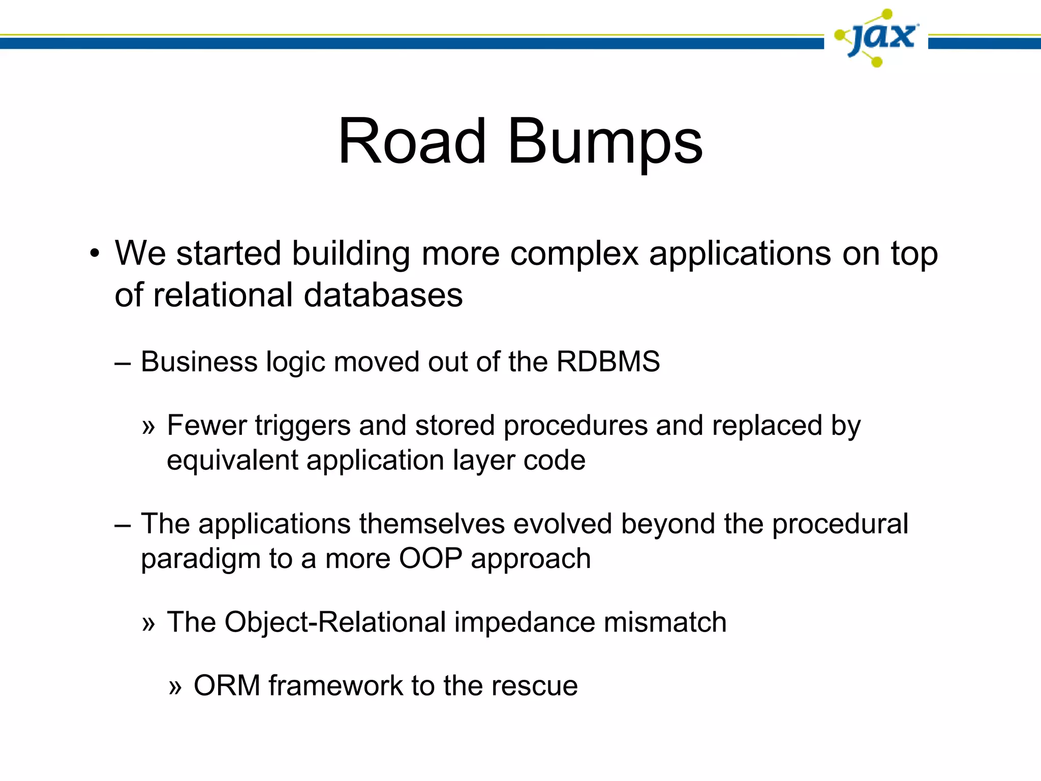 Road Bumps
• We started building more complex applications on top
  of relational databases
 – Business logic moved out of the RDBMS

   » Fewer triggers and stored procedures and replaced by
     equivalent application layer code

 – The applications themselves evolved beyond the procedural
   paradigm to a more OOP approach

   » The Object-Relational impedance mismatch

     » ORM framework to the rescue
 