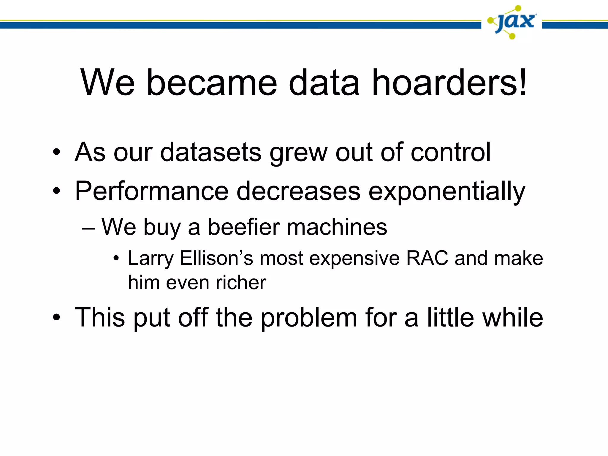 We became data hoarders!
• As our datasets grew out of control
• Performance decreases exponentially
  – We buy a beefier machines
     • Larry Ellison’s most expensive RAC and make
       him even richer
• This put off the problem for a little while
 