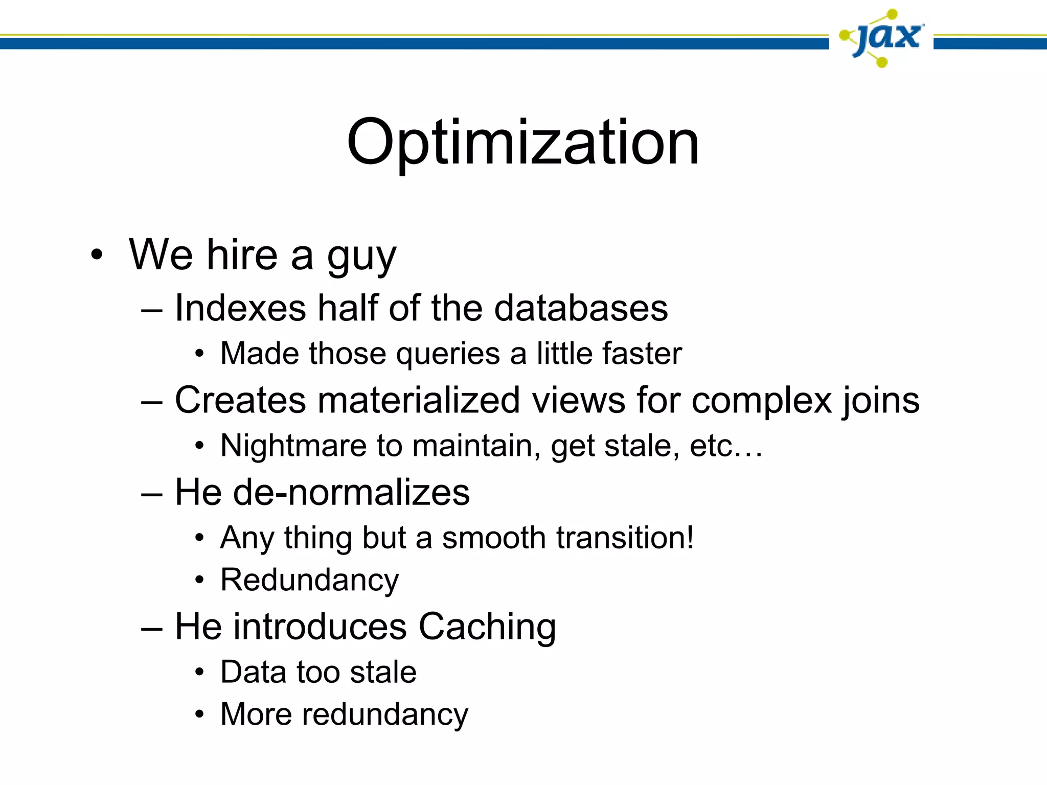 Optimization
• We hire a guy
  – Indexes half of the databases
     • Made those queries a little faster
  – Creates materialized views for complex joins
     • Nightmare to maintain, get stale, etc…
  – He de-normalizes
     • Any thing but a smooth transition!
     • Redundancy
  – He introduces Caching
     • Data too stale
     • More redundancy
 