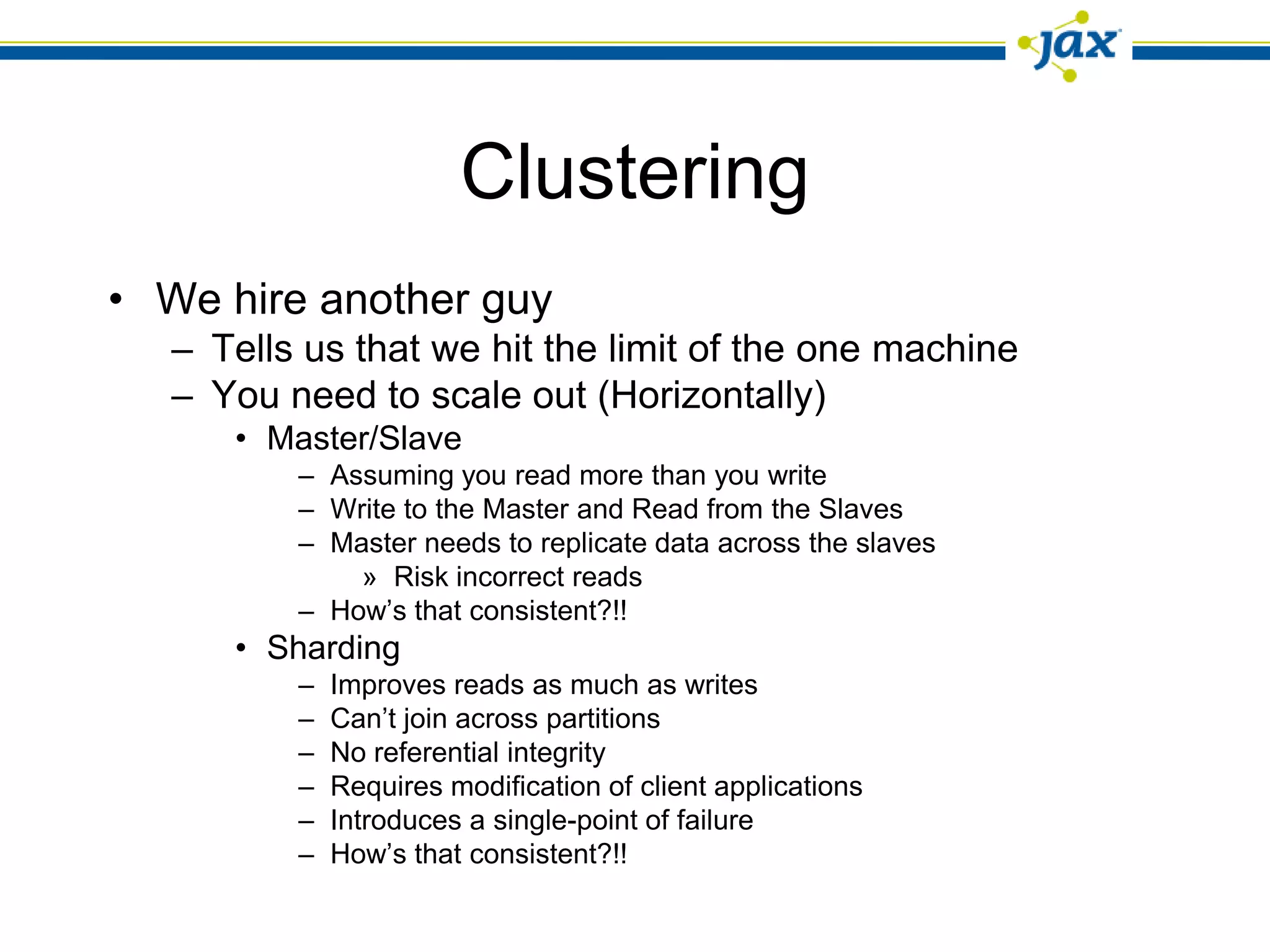Clustering
• We hire another guy
   – Tells us that we hit the limit of the one machine
   – You need to scale out (Horizontally)
      • Master/Slave
          – Assuming you read more than you write
          – Write to the Master and Read from the Slaves
          – Master needs to replicate data across the slaves
              » Risk incorrect reads
          – How’s that consistent?!!
      • Sharding
          –   Improves reads as much as writes
          –   Can’t join across partitions
          –   No referential integrity
          –   Requires modification of client applications
          –   Introduces a single-point of failure
          –   How’s that consistent?!!
 