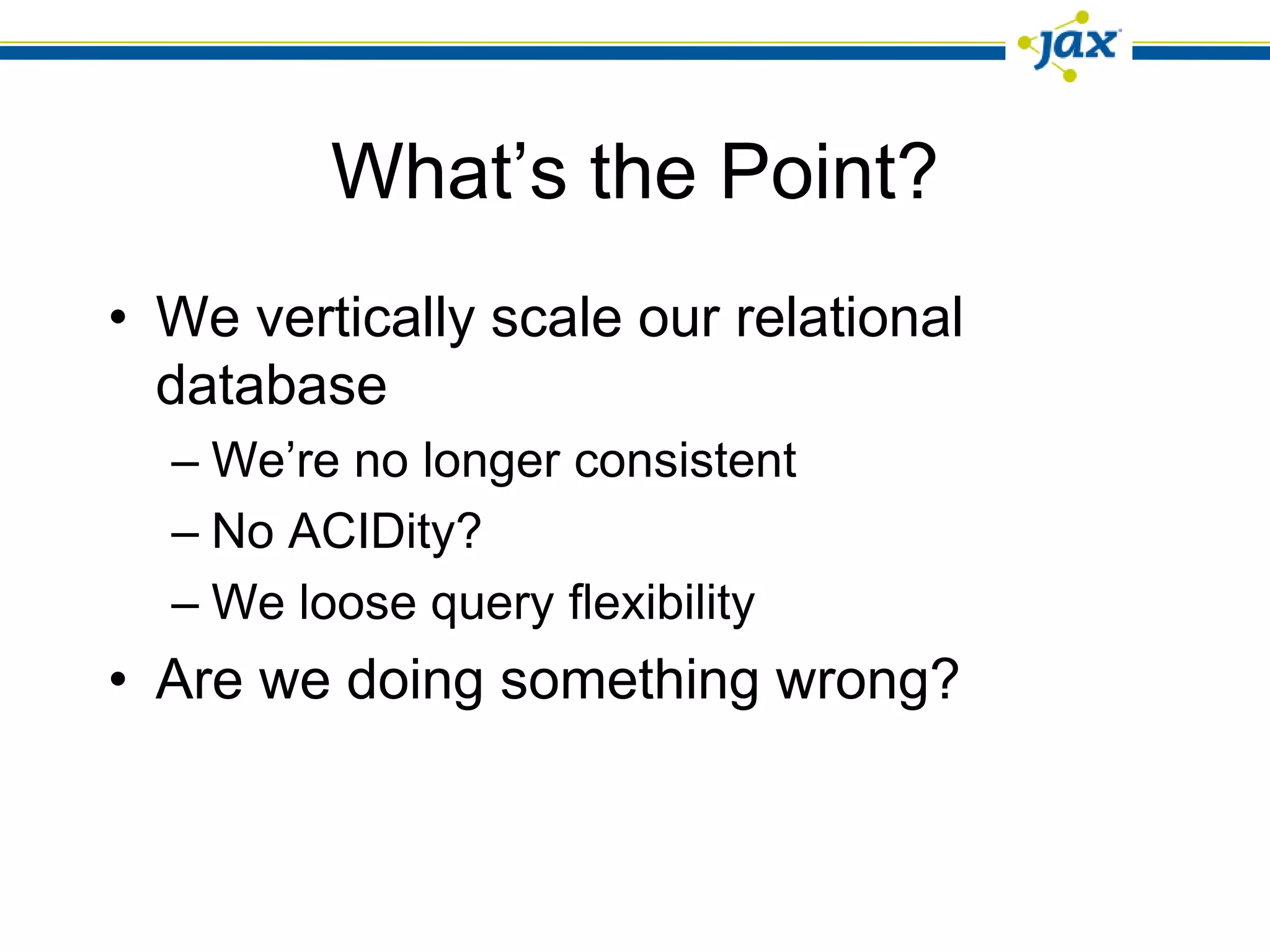 What’s the Point?
• We vertically scale our relational
  database
  – We’re no longer consistent
  – No ACIDity?
  – We loose query flexibility
• Are we doing something wrong?
 