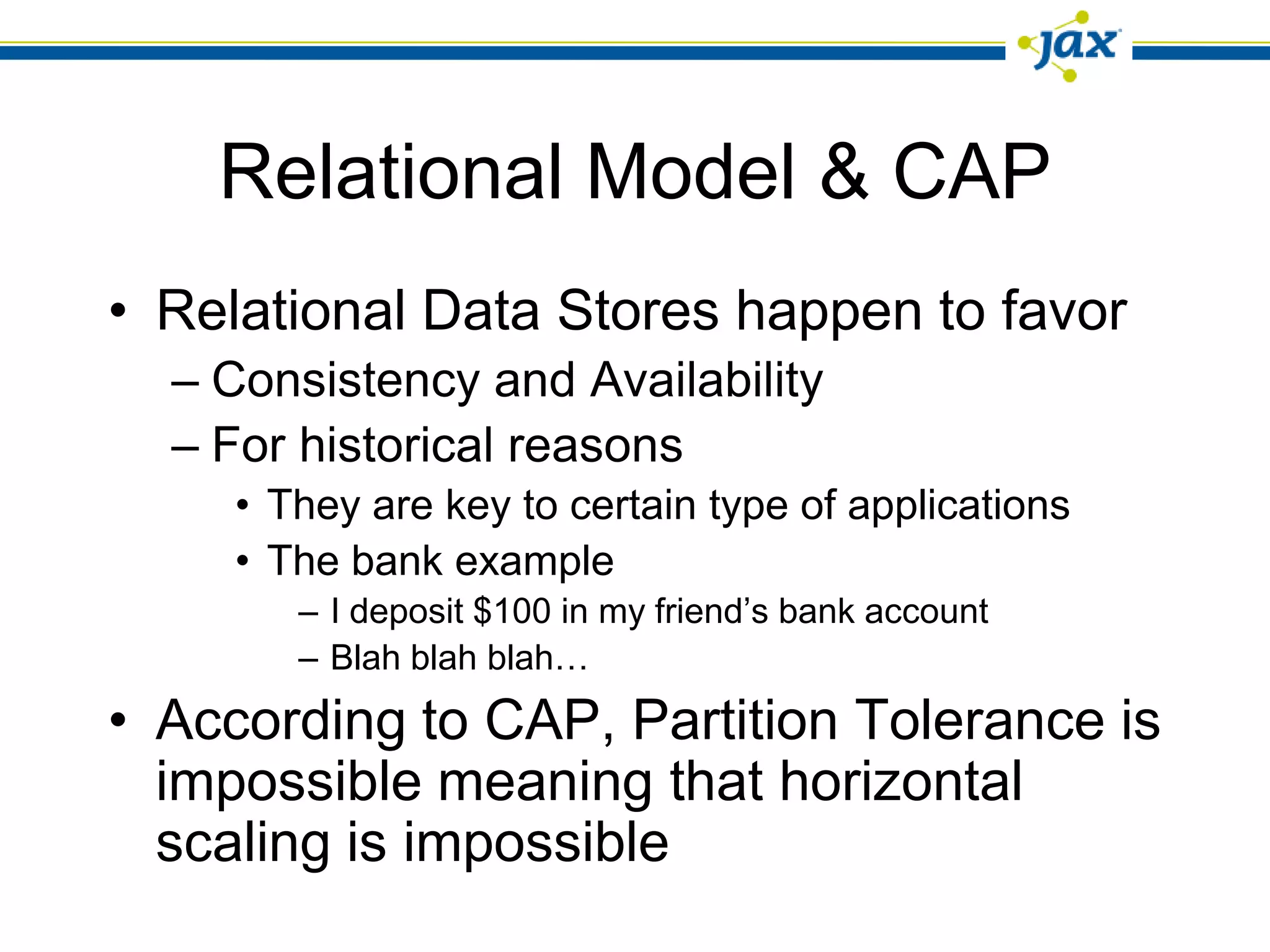 Relational Model & CAP
• Relational Data Stores happen to favor
  – Consistency and Availability
  – For historical reasons
     • They are key to certain type of applications
     • The bank example
        – I deposit $100 in my friend’s bank account
        – Blah blah blah…
• According to CAP, Partition Tolerance is
  impossible meaning that horizontal
  scaling is impossible
 