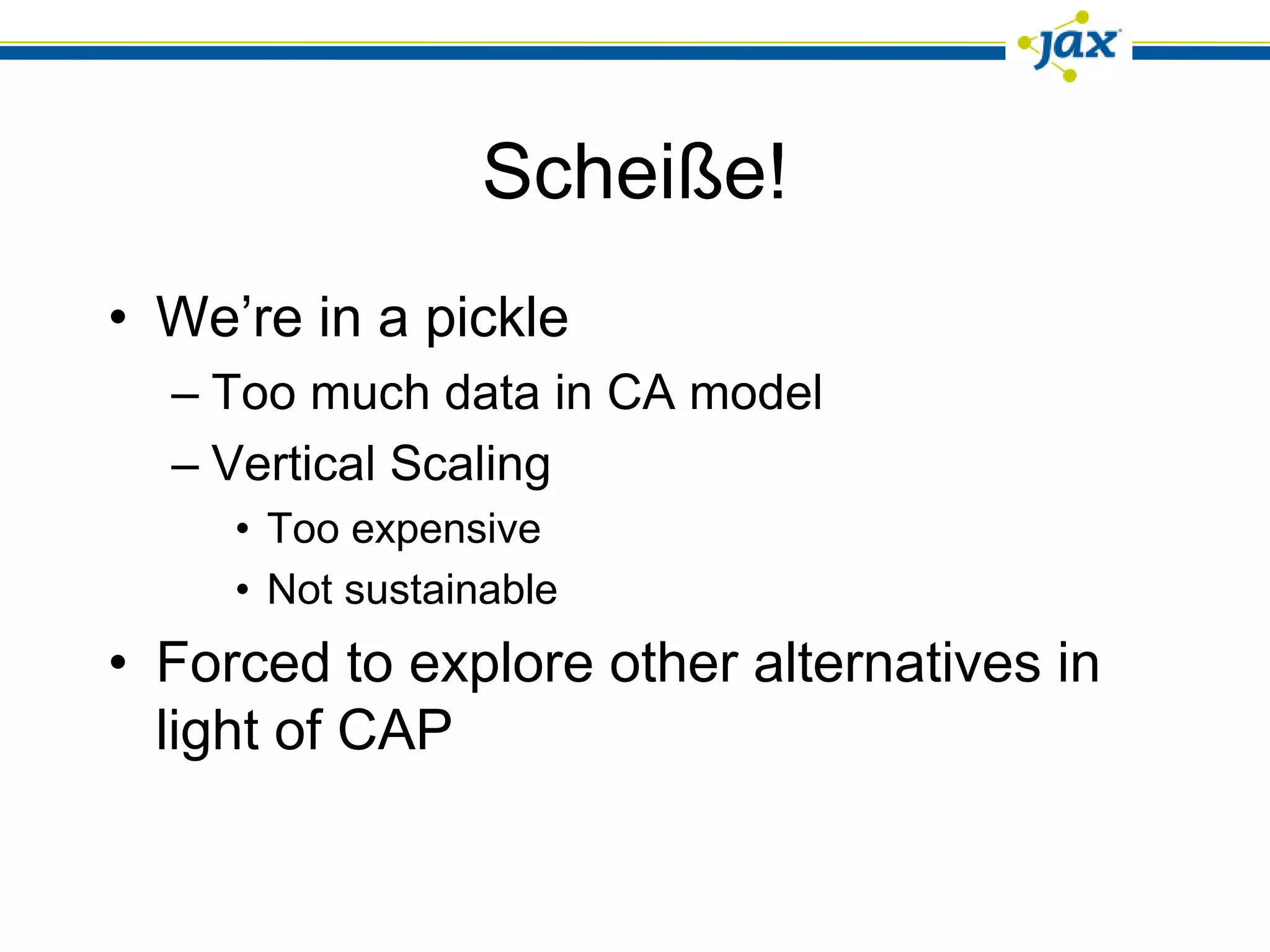 Scheiße!
• We’re in a pickle
  – Too much data in CA model
  – Vertical Scaling
     • Too expensive
     • Not sustainable
• Forced to explore other alternatives in
  light of CAP
 