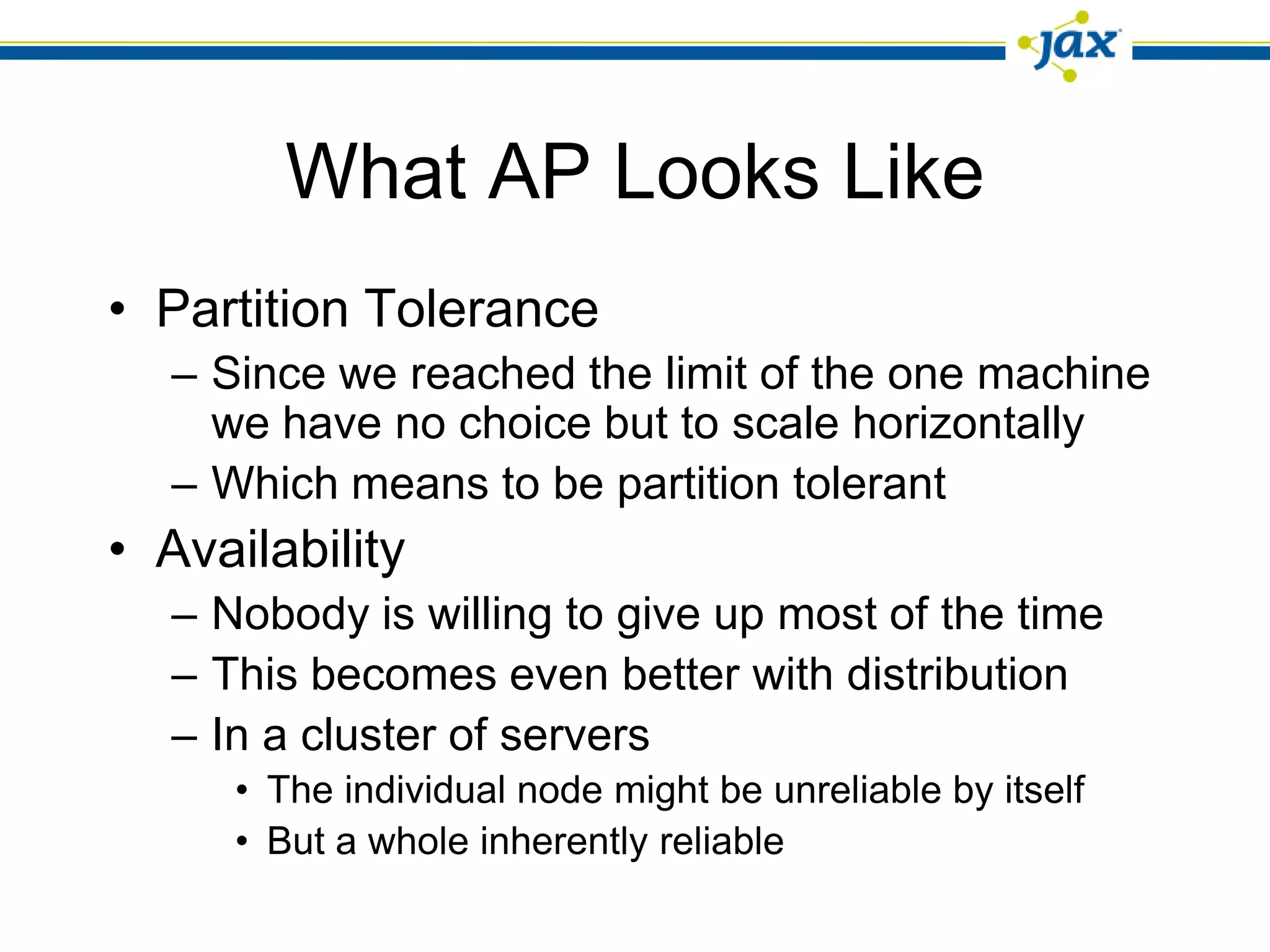 What AP Looks Like
• Partition Tolerance
  – Since we reached the limit of the one machine
    we have no choice but to scale horizontally
  – Which means to be partition tolerant
• Availability
  – Nobody is willing to give up most of the time
  – This becomes even better with distribution
  – In a cluster of servers
     • The individual node might be unreliable by itself
     • But a whole inherently reliable
 