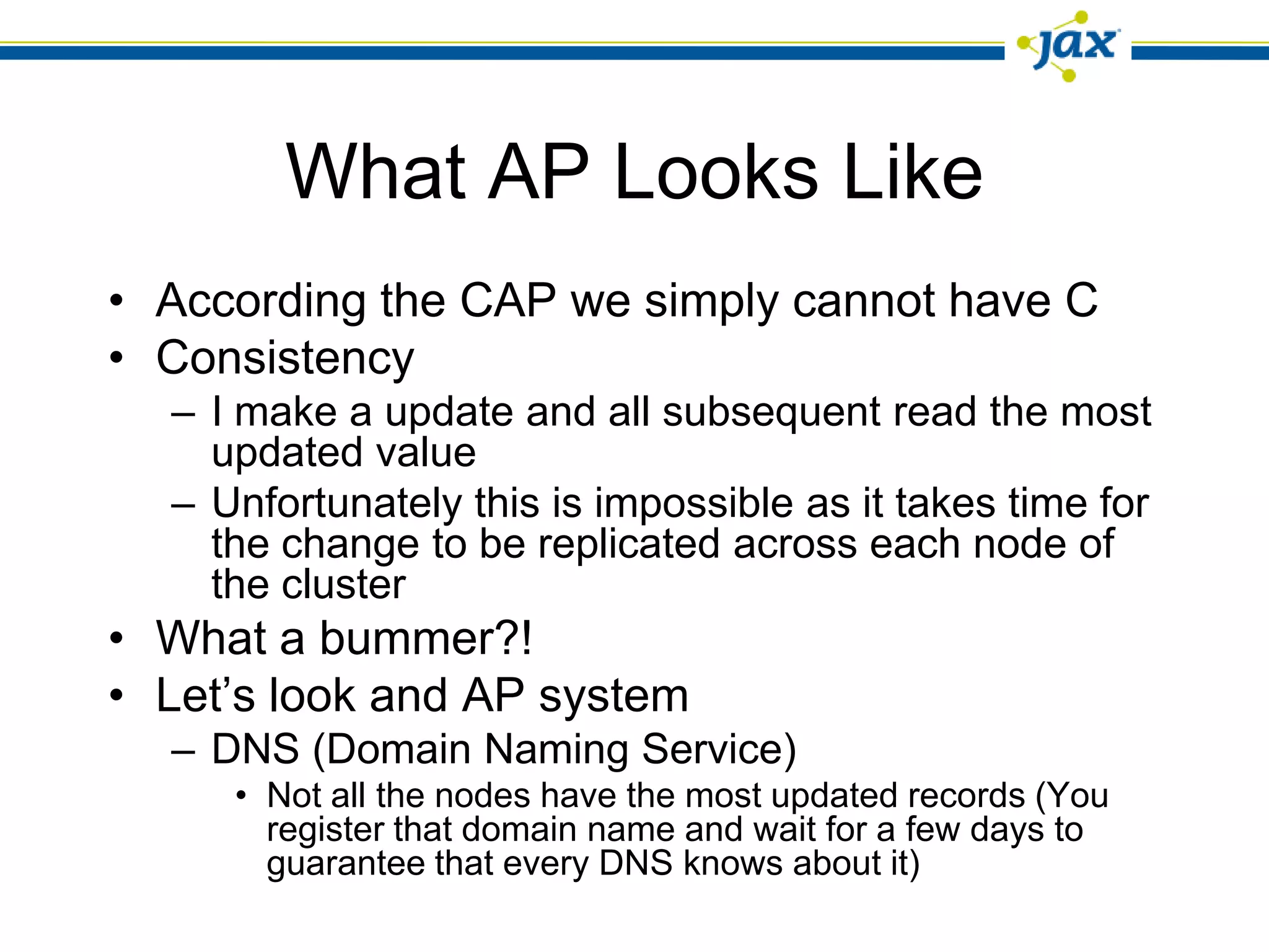 What AP Looks Like
• According the CAP we simply cannot have C
• Consistency
  – I make a update and all subsequent read the most
    updated value
  – Unfortunately this is impossible as it takes time for
    the change to be replicated across each node of
    the cluster
• What a bummer?!
• Let’s look and AP system
  – DNS (Domain Naming Service)
     • Not all the nodes have the most updated records (You
       register that domain name and wait for a few days to
       guarantee that every DNS knows about it)
 
