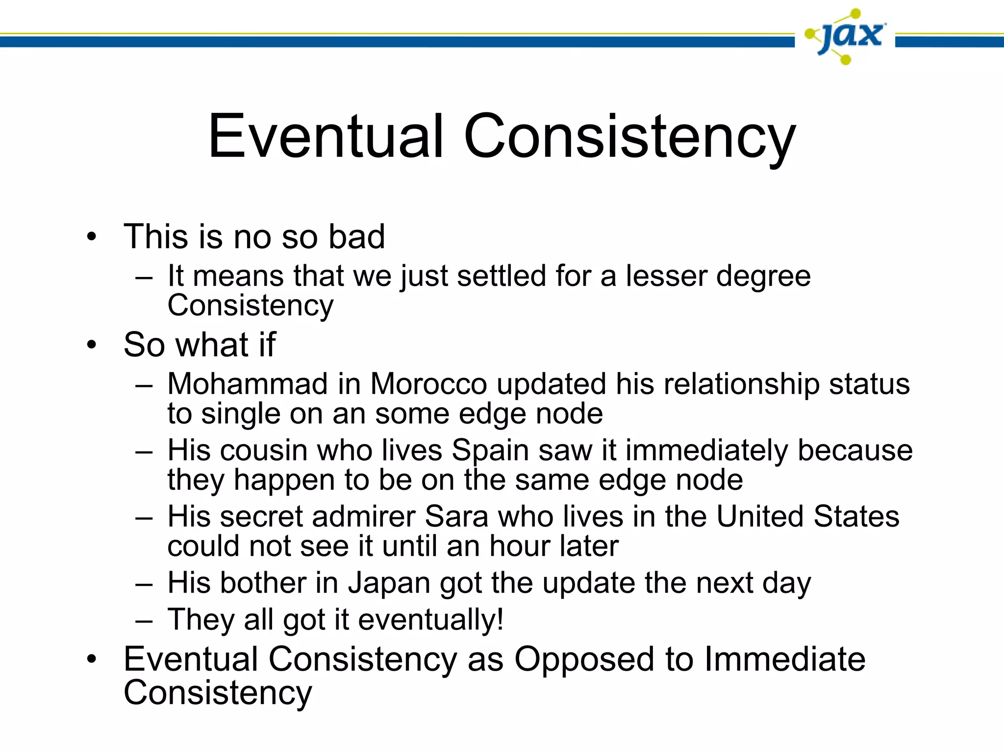 Eventual Consistency
• This is no so bad
   – It means that we just settled for a lesser degree
     Consistency
• So what if
   – Mohammad in Morocco updated his relationship status
     to single on an some edge node
   – His cousin who lives Spain saw it immediately because
     they happen to be on the same edge node
   – His secret admirer Sara who lives in the United States
     could not see it until an hour later
   – His bother in Japan got the update the next day
   – They all got it eventually!
• Eventual Consistency as Opposed to Immediate
  Consistency
 