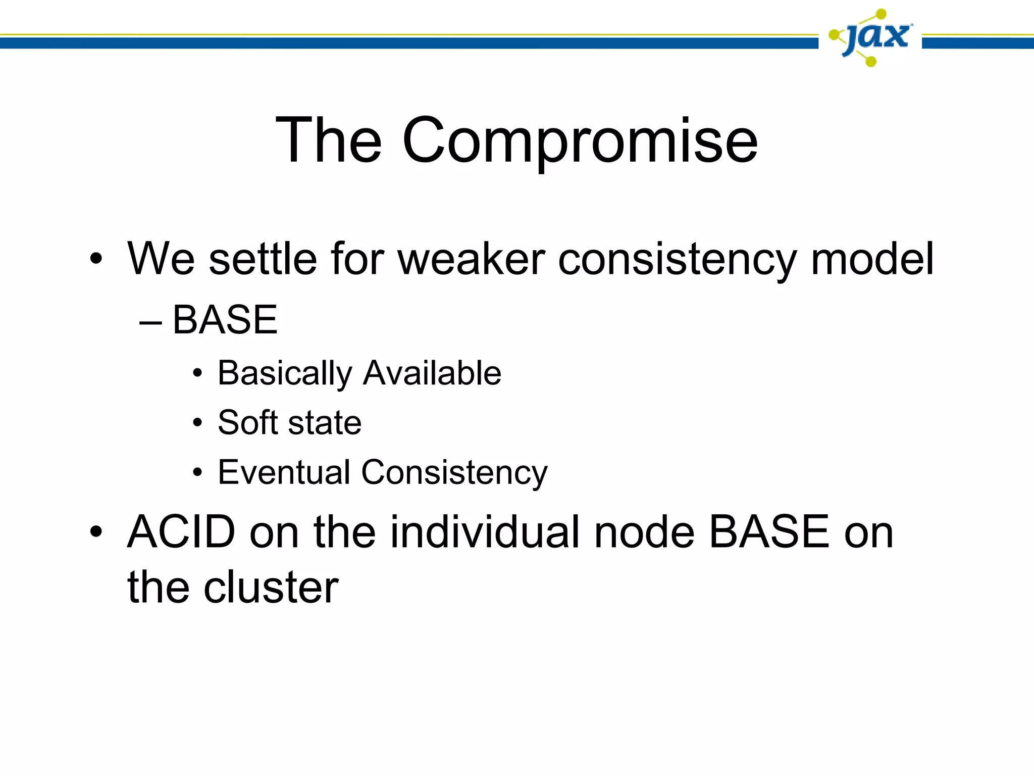 The Compromise
• We settle for weaker consistency model
  – BASE
    • Basically Available
    • Soft state
    • Eventual Consistency
• ACID on the individual node BASE on
  the cluster
 