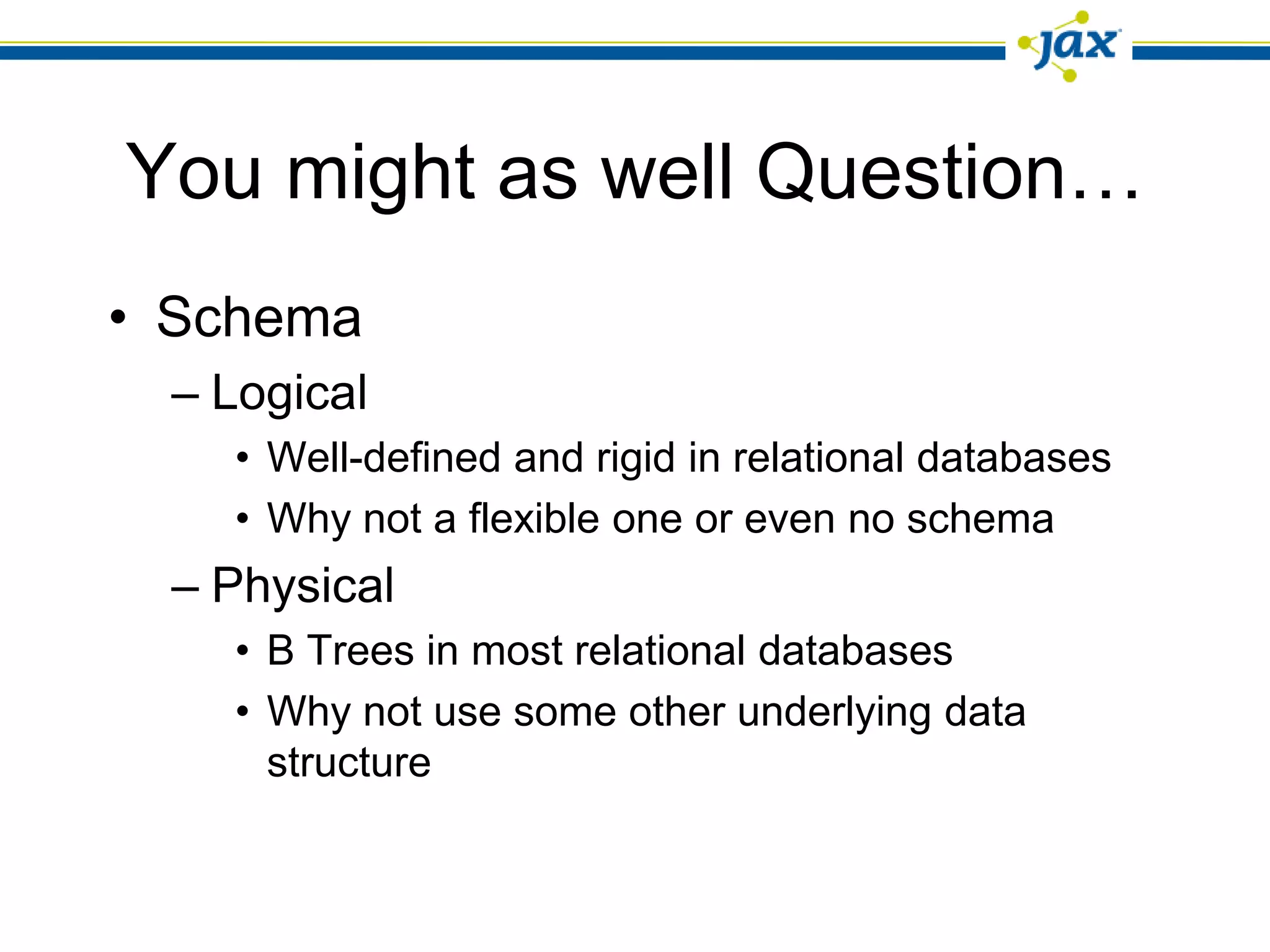 You might as well Question…
• Schema
 – Logical
   • Well-defined and rigid in relational databases
   • Why not a flexible one or even no schema
 – Physical
   • B Trees in most relational databases
   • Why not use some other underlying data
     structure
 