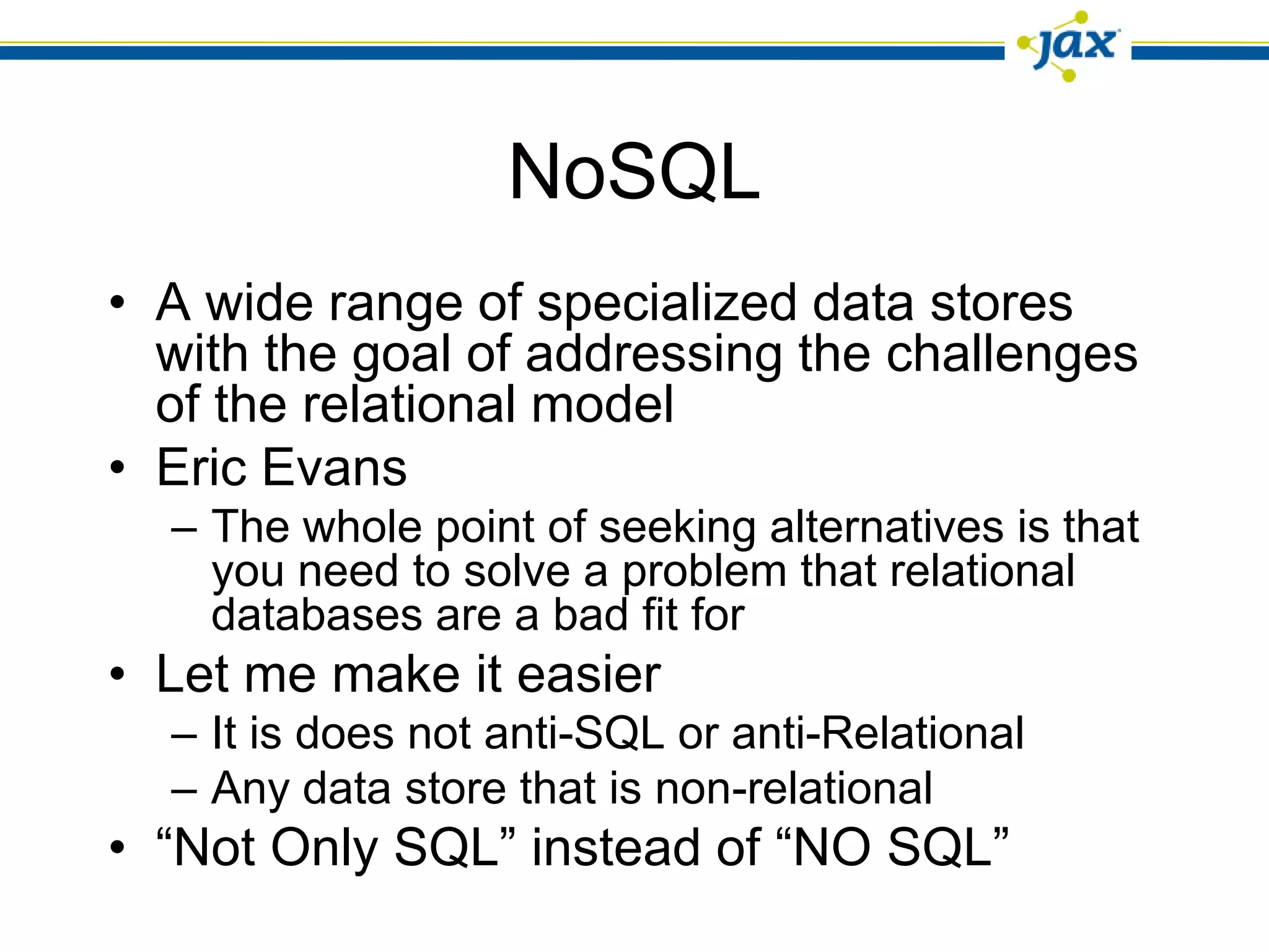 NoSQL
• A wide range of specialized data stores
  with the goal of addressing the challenges
  of the relational model
• Eric Evans
  – The whole point of seeking alternatives is that
    you need to solve a problem that relational
    databases are a bad fit for
• Let me make it easier
  – It is does not anti-SQL or anti-Relational
  – Any data store that is non-relational
• “Not Only SQL” instead of “NO SQL”
 
