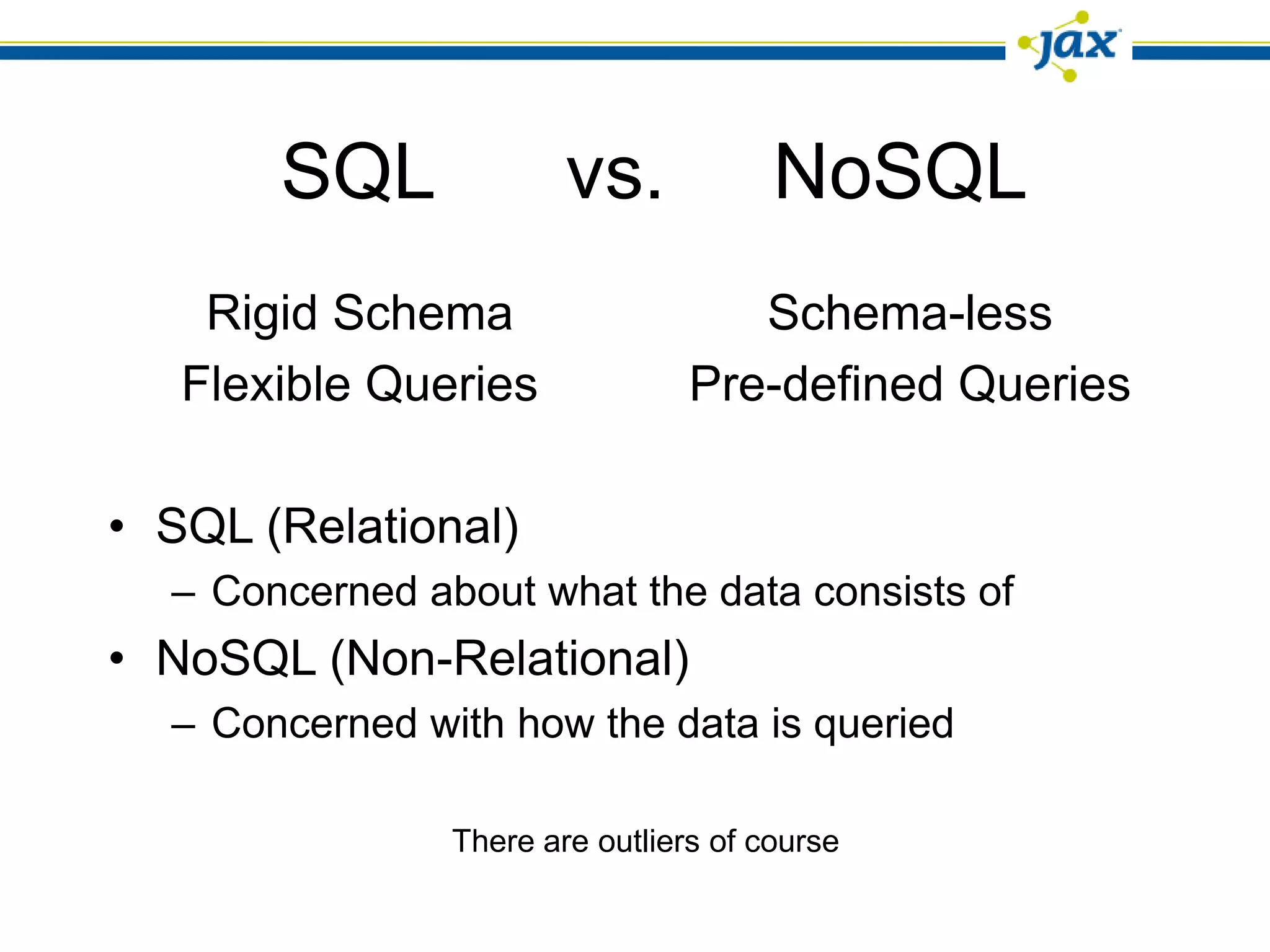 SQL              vs.            NoSQL
    Rigid Schema                    Schema-less
   Flexible Queries              Pre-defined Queries

• SQL (Relational)
  – Concerned about what the data consists of
• NoSQL (Non-Relational)
  – Concerned with how the data is queried

                There are outliers of course
 
