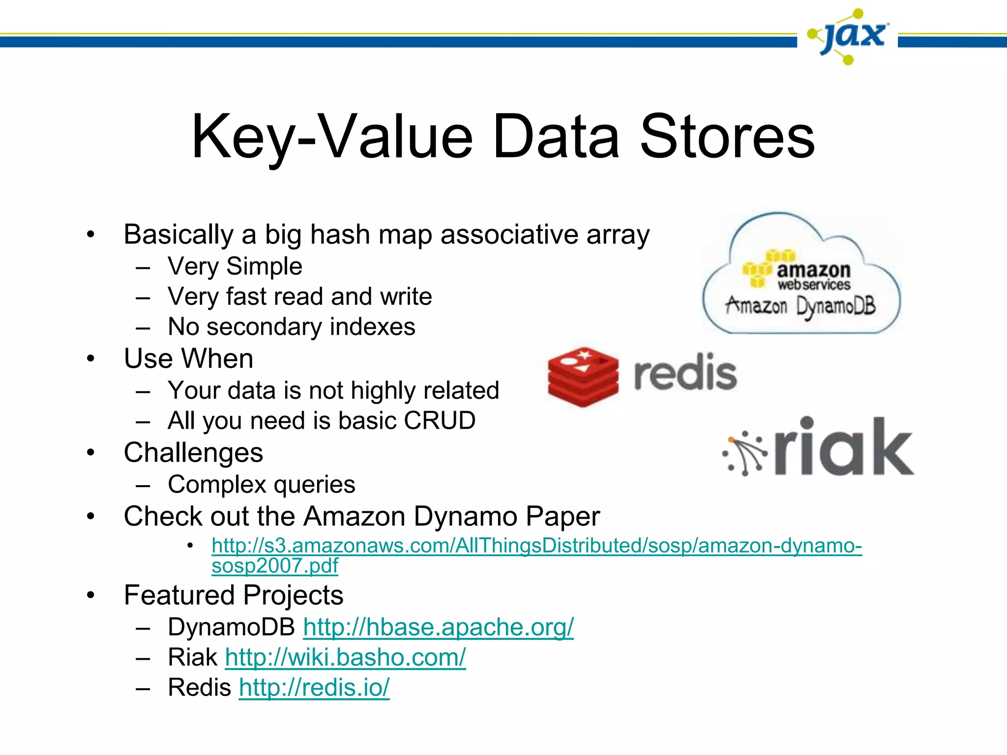 Key-Value Data Stores
• Basically a big hash map associative array
   – Very Simple
   – Very fast read and write
   – No secondary indexes
• Use When
   – Your data is not highly related
   – All you need is basic CRUD
• Challenges
   – Complex queries
• Check out the Amazon Dynamo Paper
       • http://s3.amazonaws.com/AllThingsDistributed/sosp/amazon-dynamo-
         sosp2007.pdf
• Featured Projects
   – DynamoDB http://hbase.apache.org/
   – Riak http://wiki.basho.com/
   – Redis http://redis.io/
 
