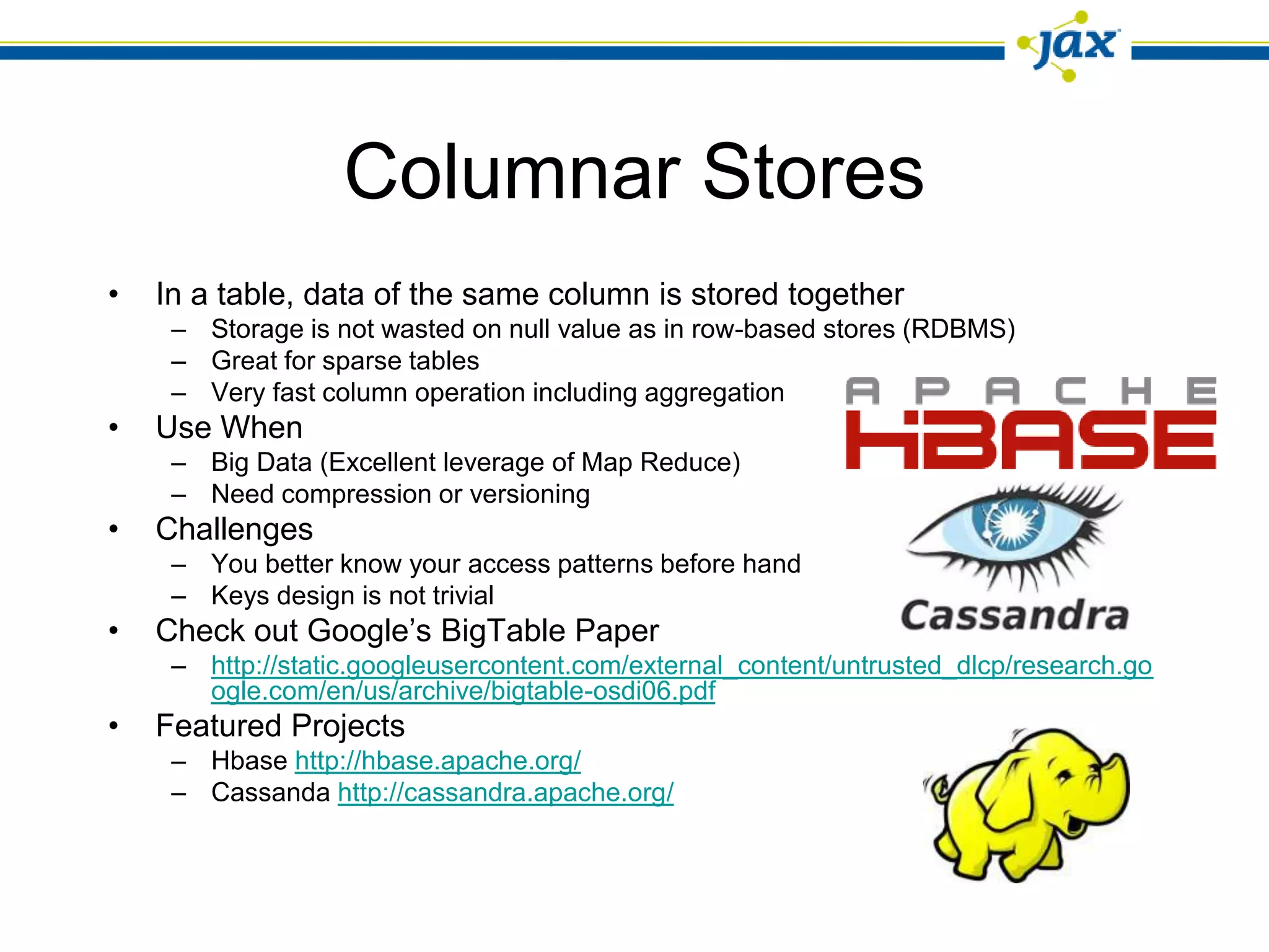 Columnar Stores
•   In a table, data of the same column is stored together
     – Storage is not wasted on null value as in row-based stores (RDBMS)
     – Great for sparse tables
     – Very fast column operation including aggregation
•   Use When
     – Big Data (Excellent leverage of Map Reduce)
     – Need compression or versioning
•   Challenges
     – You better know your access patterns before hand
     – Keys design is not trivial
•   Check out Google’s BigTable Paper
     – http://static.googleusercontent.com/external_content/untrusted_dlcp/research.go
       ogle.com/en/us/archive/bigtable-osdi06.pdf
•   Featured Projects
     – Hbase http://hbase.apache.org/
     – Cassanda http://cassandra.apache.org/
 