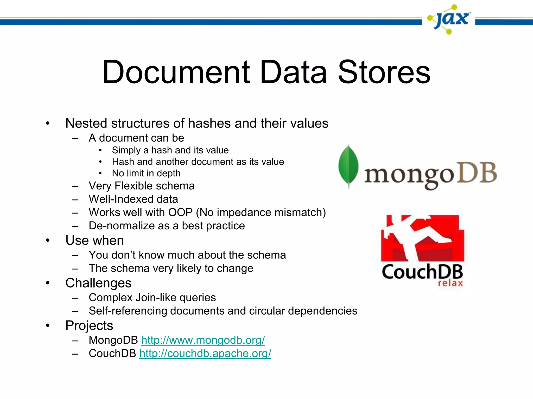 Document Data Stores
•   Nested structures of hashes and their values
     – A document can be
          •   Simply a hash and its value
          •   Hash and another document as its value
          •   No limit in depth
     –   Very Flexible schema
     –   Well-Indexed data
     –   Works well with OOP (No impedance mismatch)
     –   De-normalize as a best practice
•   Use when
     – You don’t know much about the schema
     – The schema very likely to change
•   Challenges
     – Complex Join-like queries
     – Self-referencing documents and circular dependencies
•   Projects
     – MongoDB http://www.mongodb.org/
     – CouchDB http://couchdb.apache.org/
 