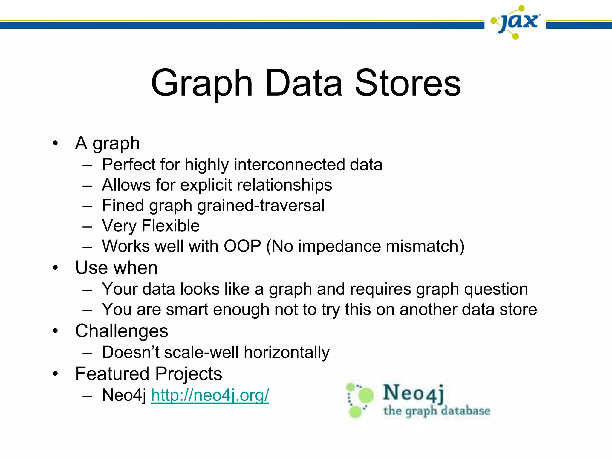 Graph Data Stores
• A graph
   –   Perfect for highly interconnected data
   –   Allows for explicit relationships
   –   Fined graph grained-traversal
   –   Very Flexible
   –   Works well with OOP (No impedance mismatch)
• Use when
   – Your data looks like a graph and requires graph question
   – You are smart enough not to try this on another data store
• Challenges
   – Doesn’t scale-well horizontally
• Featured Projects
   – Neo4j http://neo4j.org/
 