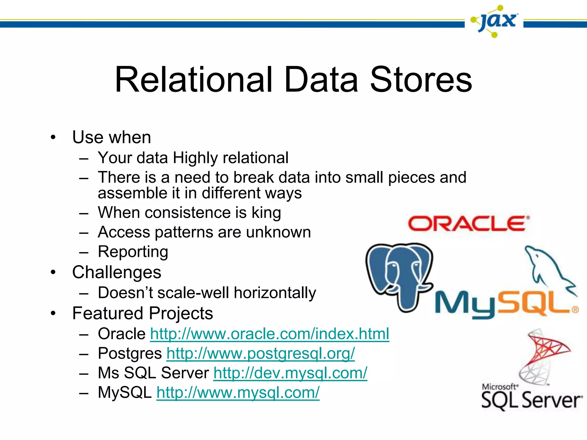 Relational Data Stores
• Use when
   – Your data Highly relational
   – There is a need to break data into small pieces and
     assemble it in different ways
   – When consistence is king
   – Access patterns are unknown
   – Reporting
• Challenges
   – Doesn’t scale-well horizontally
• Featured Projects
   –   Oracle http://www.oracle.com/index.html
   –   Postgres http://www.postgresql.org/
   –   Ms SQL Server http://dev.mysql.com/
   –   MySQL http://www.mysql.com/
 