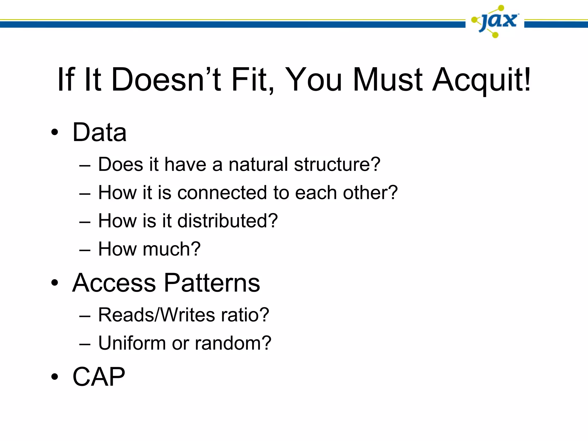 If It Doesn’t Fit, You Must Acquit!
• Data
  –   Does it have a natural structure?
  –   How it is connected to each other?
  –   How is it distributed?
  –   How much?
• Access Patterns
  – Reads/Writes ratio?
  – Uniform or random?
• CAP
 
