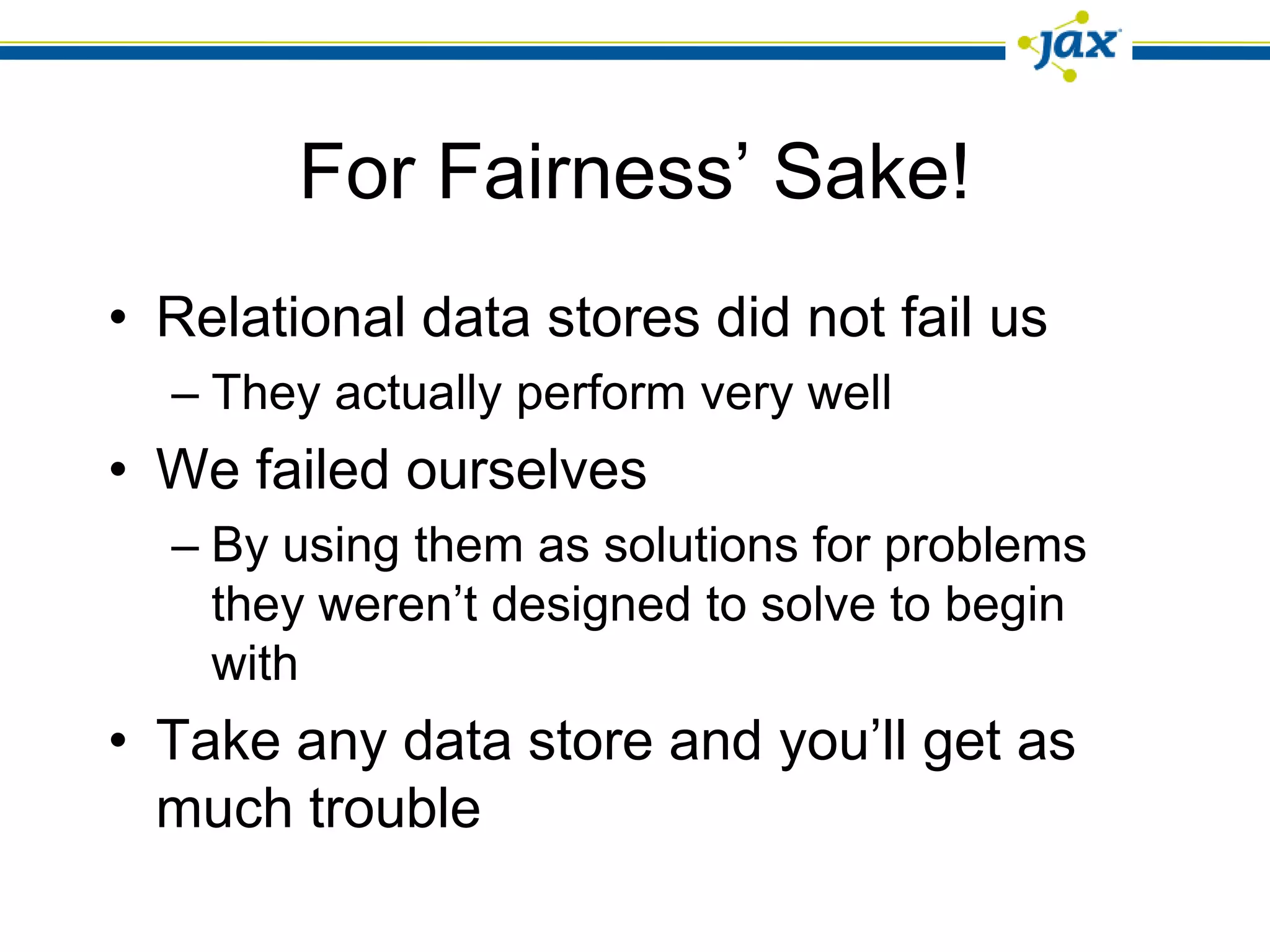 For Fairness’ Sake!
• Relational data stores did not fail us
  – They actually perform very well
• We failed ourselves
  – By using them as solutions for problems
    they weren’t designed to solve to begin
    with
• Take any data store and you’ll get as
  much trouble
 