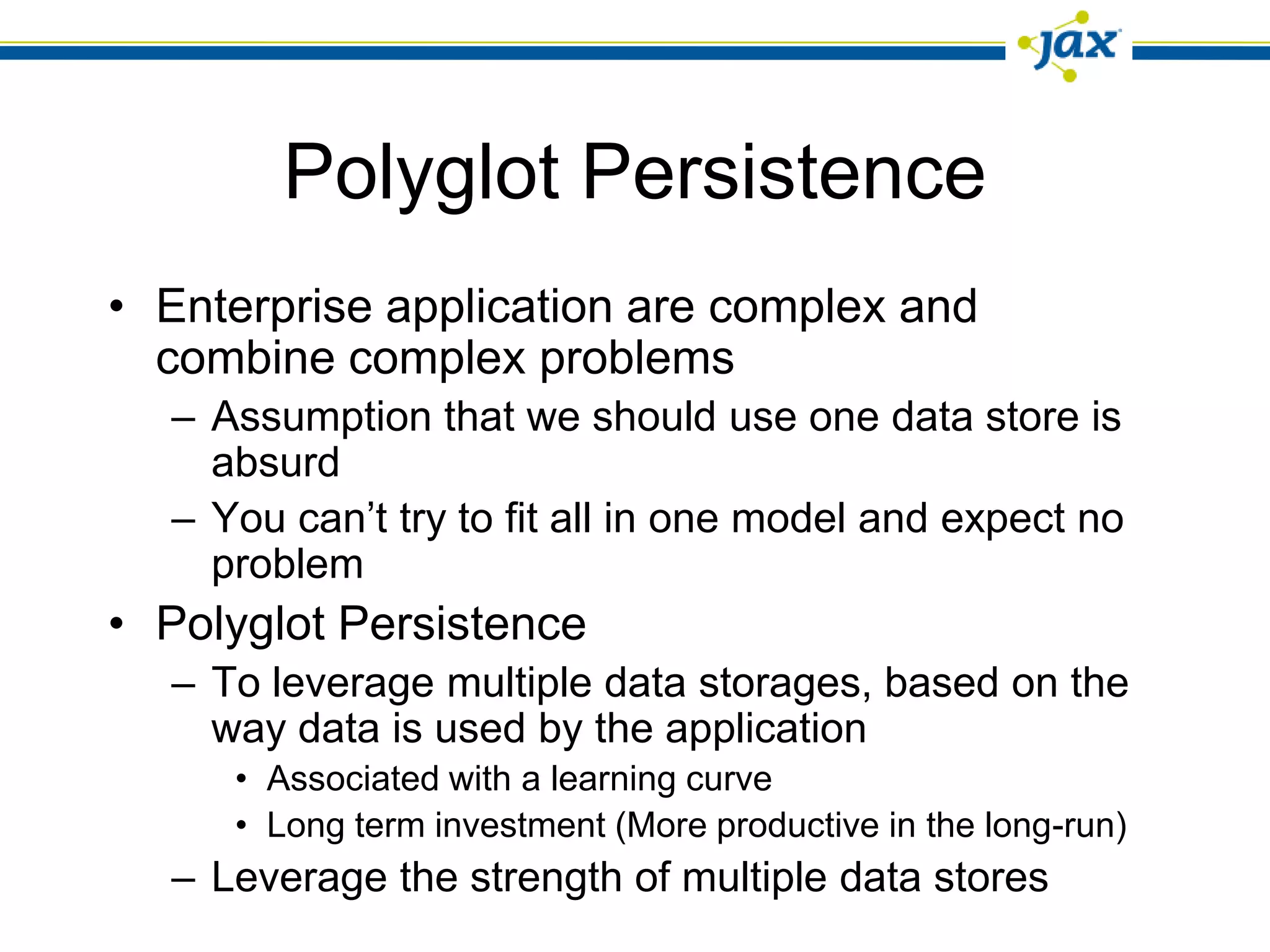 Polyglot Persistence
• Enterprise application are complex and
  combine complex problems
  – Assumption that we should use one data store is
    absurd
  – You can’t try to fit all in one model and expect no
    problem
• Polyglot Persistence
  – To leverage multiple data storages, based on the
    way data is used by the application
     • Associated with a learning curve
     • Long term investment (More productive in the long-run)
  – Leverage the strength of multiple data stores
 