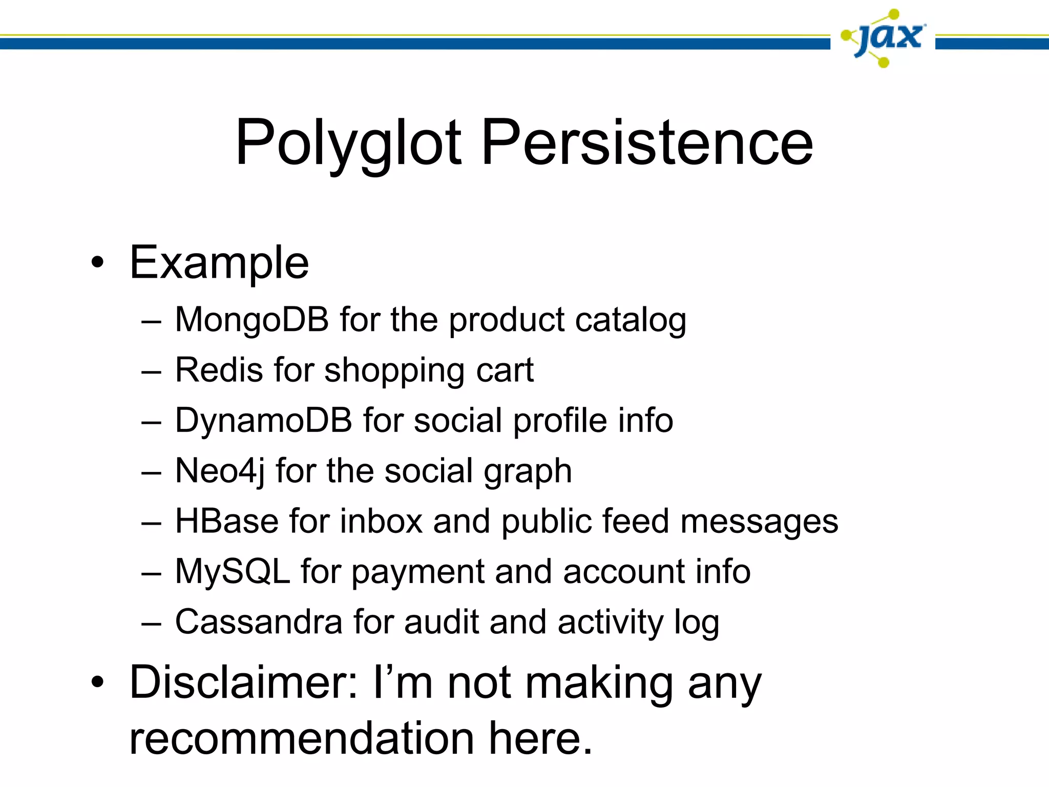 Polyglot Persistence
• Example
  –   MongoDB for the product catalog
  –   Redis for shopping cart
  –   DynamoDB for social profile info
  –   Neo4j for the social graph
  –   HBase for inbox and public feed messages
  –   MySQL for payment and account info
  –   Cassandra for audit and activity log
• Disclaimer: I’m not making any
  recommendation here.
 