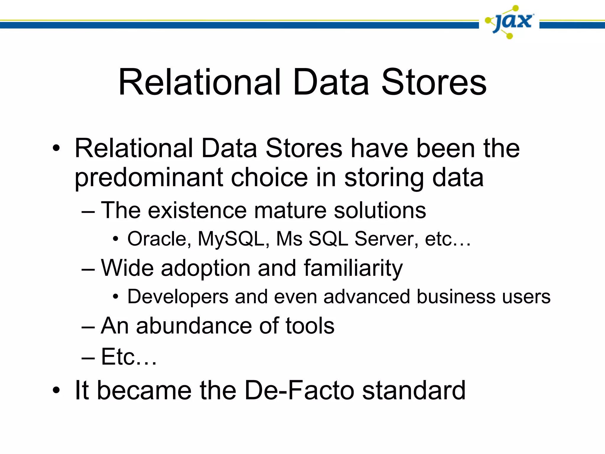 Relational Data Stores
• Relational Data Stores have been the
  predominant choice in storing data
  – The existence mature solutions
    • Oracle, MySQL, Ms SQL Server, etc…
  – Wide adoption and familiarity
    • Developers and even advanced business users
  – An abundance of tools
  – Etc…
• It became the De-Facto standard
 