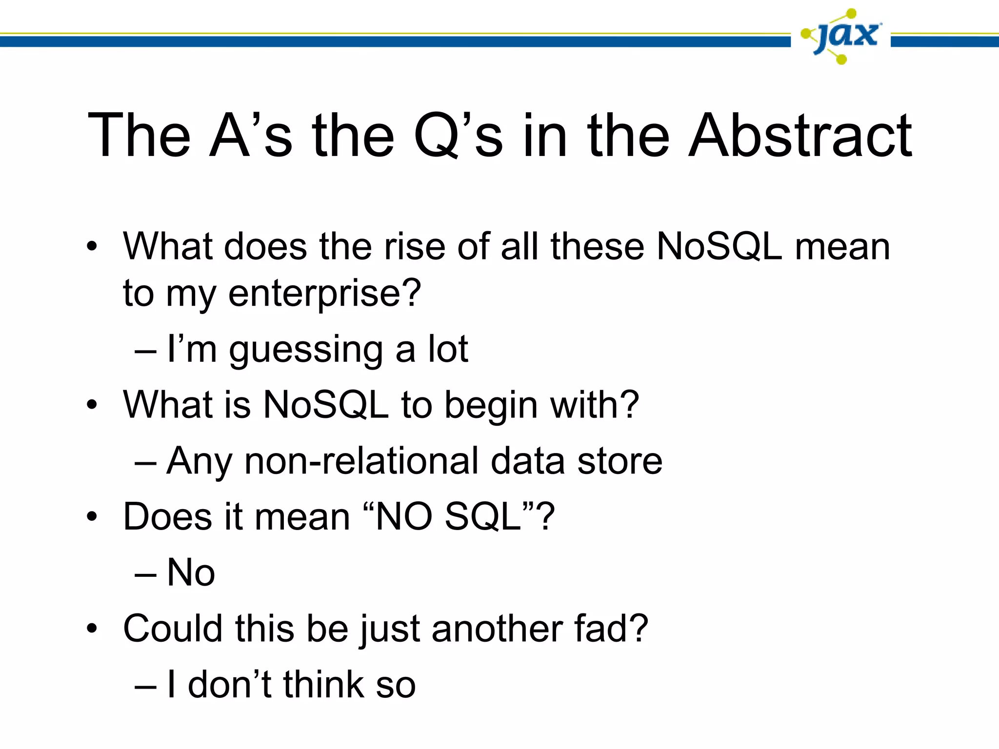 The A’s the Q’s in the Abstract
• What does the rise of all these NoSQL mean
  to my enterprise?
   – I’m guessing a lot
• What is NoSQL to begin with?
   – Any non-relational data store
• Does it mean “NO SQL”?
   – No
• Could this be just another fad?
   – I don’t think so
 