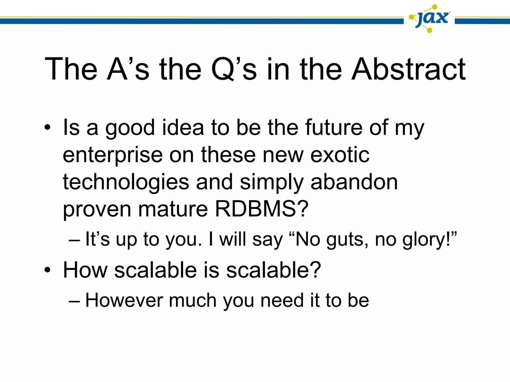 The A’s the Q’s in the Abstract
• Is a good idea to be the future of my
  enterprise on these new exotic
  technologies and simply abandon
  proven mature RDBMS?
  – It’s up to you. I will say “No guts, no glory!”
• How scalable is scalable?
  – However much you need it to be
 