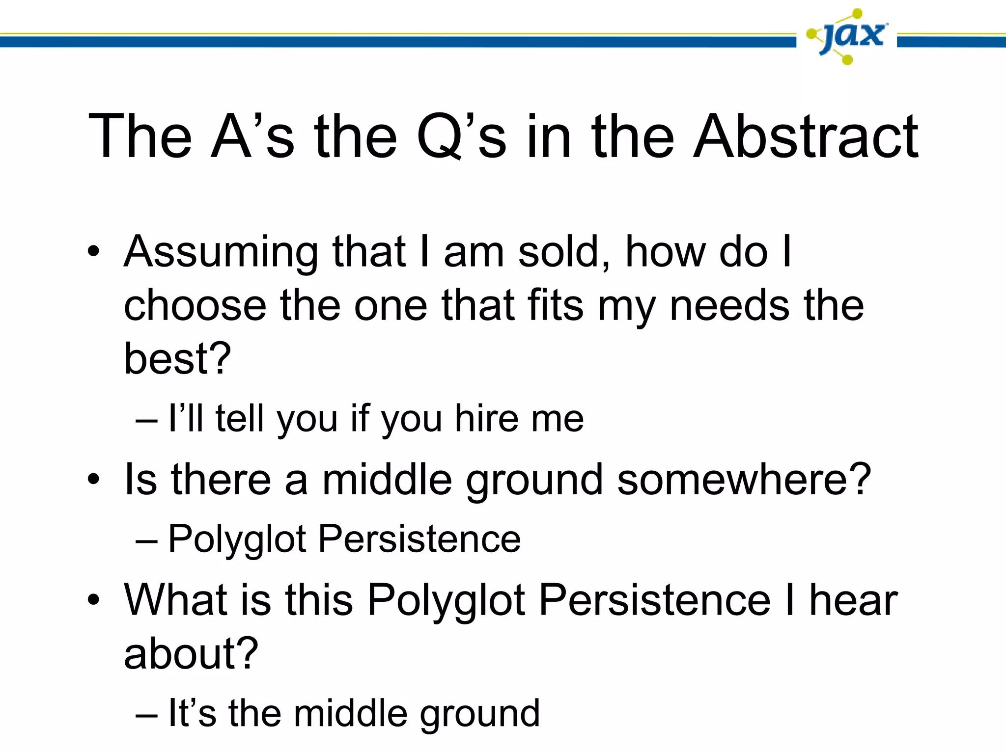 The A’s the Q’s in the Abstract
• Assuming that I am sold, how do I
  choose the one that fits my needs the
  best?
  – I’ll tell you if you hire me
• Is there a middle ground somewhere?
  – Polyglot Persistence
• What is this Polyglot Persistence I hear
  about?
  – It’s the middle ground
 