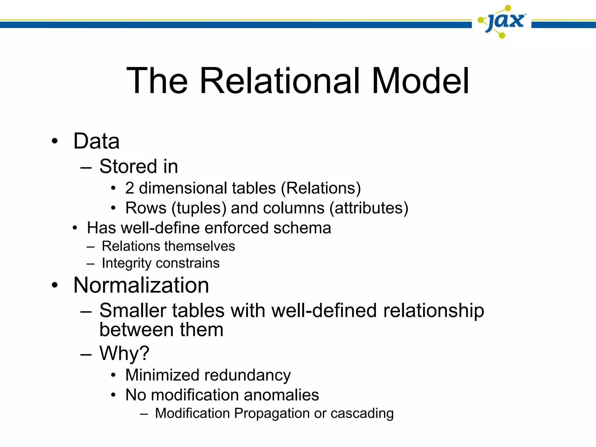 The Relational Model
• Data
  – Stored in
     • 2 dimensional tables (Relations)
     • Rows (tuples) and columns (attributes)
 • Has well-define enforced schema
   – Relations themselves
   – Integrity constrains
• Normalization
  – Smaller tables with well-defined relationship
    between them
  – Why?
      • Minimized redundancy
      • No modification anomalies
          – Modification Propagation or cascading
 