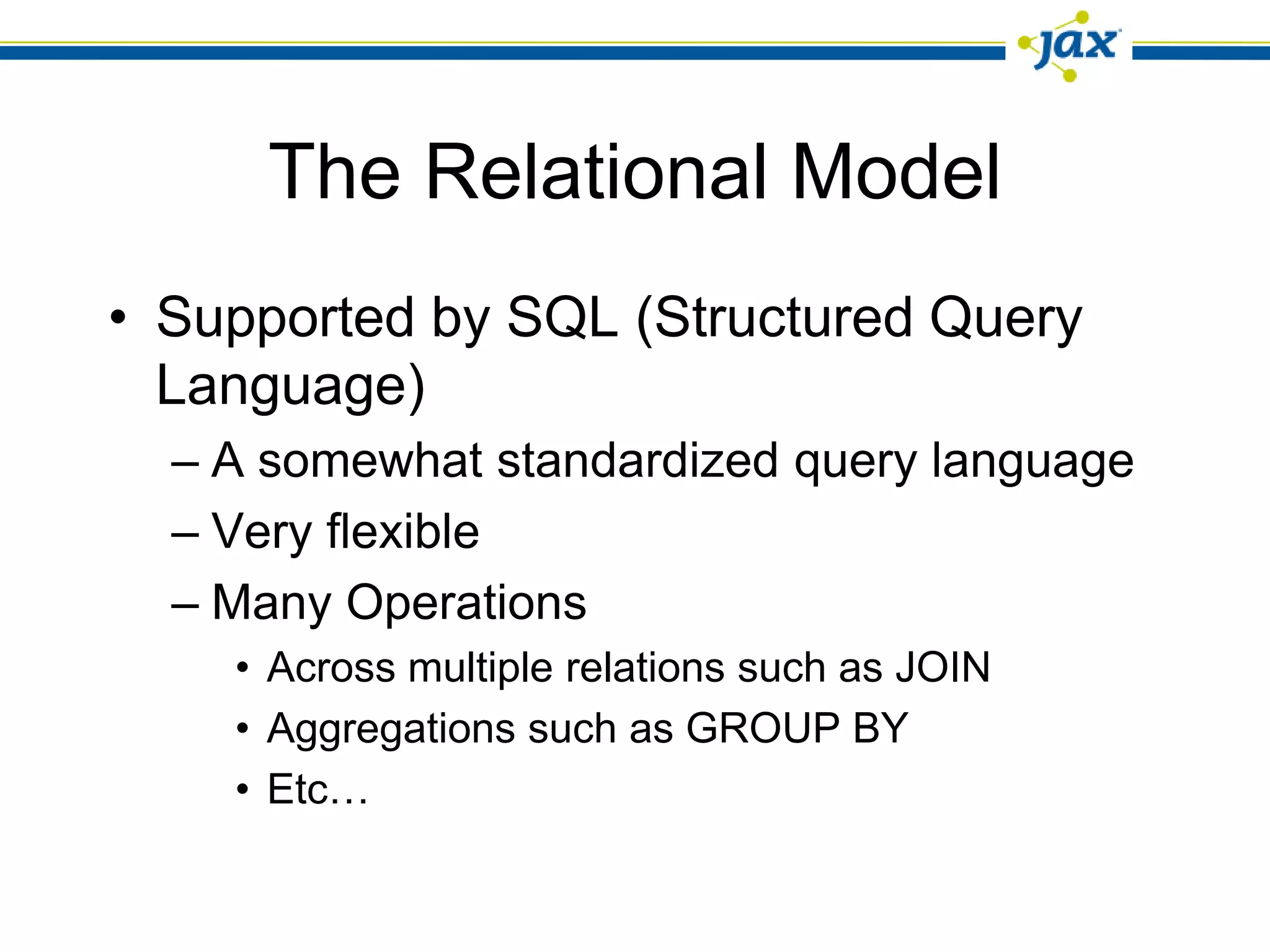 The Relational Model
• Supported by SQL (Structured Query
  Language)
  – A somewhat standardized query language
  – Very flexible
  – Many Operations
    • Across multiple relations such as JOIN
    • Aggregations such as GROUP BY
    • Etc…
 