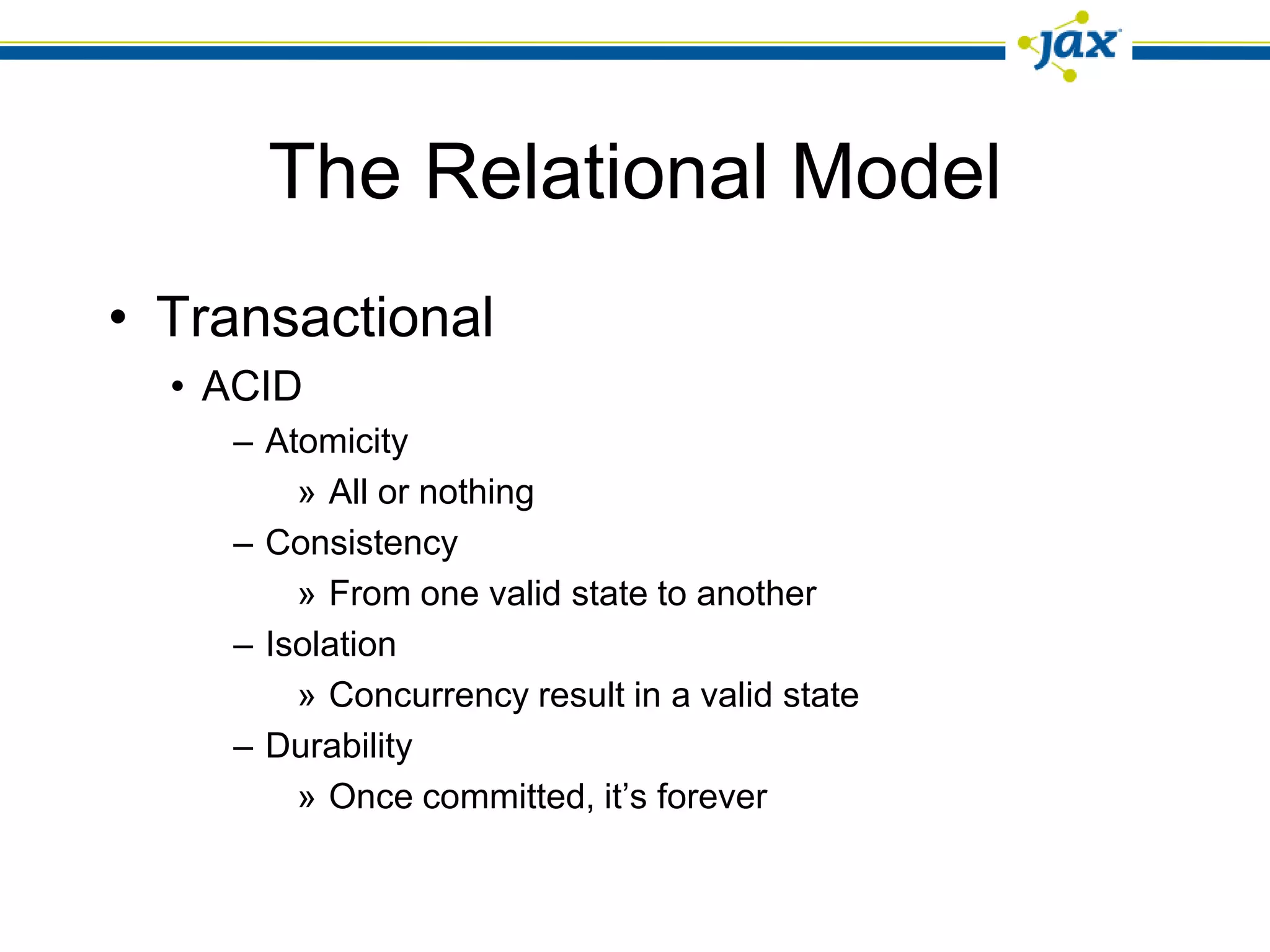 The Relational Model
• Transactional
  • ACID
    – Atomicity
        » All or nothing
    – Consistency
        » From one valid state to another
    – Isolation
        » Concurrency result in a valid state
    – Durability
        » Once committed, it’s forever
 