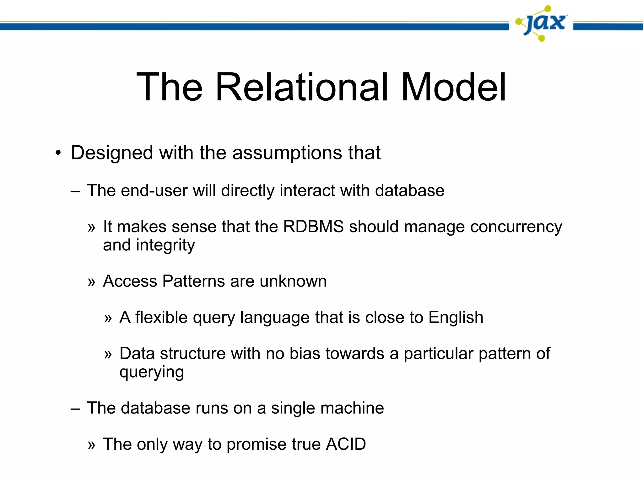 The Relational Model
• Designed with the assumptions that
 – The end-user will directly interact with database

   » It makes sense that the RDBMS should manage concurrency
     and integrity

   » Access Patterns are unknown

     » A flexible query language that is close to English

     » Data structure with no bias towards a particular pattern of
       querying

 – The database runs on a single machine

   » The only way to promise true ACID
 