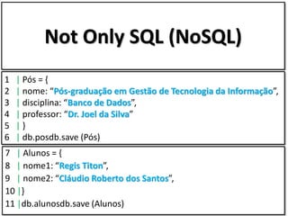 Not Only SQL (NoSQL)
1   | Pós = {
2   | nome: “Pós-graduação em Gestão de Tecnologia da Informação”,
3   | disciplina: “Banco de Dados”,
4   | professor: “Dr. Joel da Silva”
5   |}
6   | db.posdb.save (Pós)
7 | Alunos = {
8 | nome1: “Regis Titon”,
9 | nome2: “Cláudio Roberto dos Santos”,
10 |}
11 |db.alunosdb.save (Alunos)
 