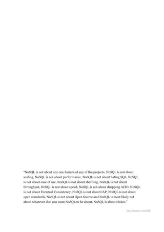 “NoSQL is not about any one feature of any of the projects. NoSQL is not about
scaling, NoSQL is not about performance, NoSQL is not about hating SQL, NoSQL
is not about ease of use, NoSQL is not about sharding, NoSQL is not about
throughput, NoSQL is not about speed, NoSQL is not about dropping ACID, NoSQL
is not about Eventual Consistency, NoSQL is not about CAP, NoSQL is not about
open standards, NoSQL is not about Open Source and NoSQL is most likely not
about whatever else you want NoSQL to be about. NoSQL is about choice.”

                                                                        Jan Lehnardt, CouchDB
 