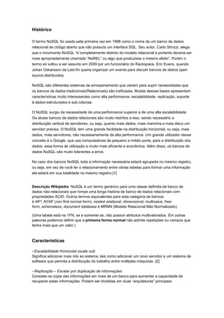 Histórico

O termo NoSQL foi usado pela primeira vez em 1998 como o nome de um banco de dados
relacional de código aberto que não possuía um interface SQL. Seu autor, Carlo Strozzi, alega
que o movimento NoSQL “é completamente distinto do modelo relacional e portanto deveria ser
mais apropriadamente chamado “NoREL” ou algo que produzisse o mesmo efeito”. Porém o
termo só voltou a ser assunto em 2009 por um funcionário do Rackspace, Eric Evans, quando
Johan Oskarsson da Last.fm queria organizar um evento para discutir bancos de dados open
source distribuídos.

NoSQL são diferentes sistemas de armazenamento que vieram para suprir necessidades que
os bancos de dados tradicionais(Relacionais) são ineficazes. Muitas dessas bases apresentam
características muito interessantes como alta performance, escalabilidade, replicação, suporte
à dados estruturados e sub colunas.

O NoSQL surgiu da necessidade de uma performance superior e de uma alta escalabilidade.
Os atuais bancos de dados relacionais são muito restritos a isso, sendo necessário a
distribuição vertical de servidores, ou seja, quanto mais dados, mais memória e mais disco um
servidor precisa. O NoSQL tem uma grande facilidade na distribuição horizontal, ou seja, mais
dados, mais servidores, não necessariamente de alta performance. Um grande utilizador desse
conceito é o Google, que usa computadores de pequeno e médio porte, para a distribuição dos
dados, essa forma de utilização e muito mais eficiente e econômica. Além disso, os bancos de
dados NoSQL são muito tolerantes a erros.

No caso dos bancos NoSQL toda a informação necessária estará agrupada no mesmo registro,
ou seja, em vez de você ter o relacionamento entre várias tabelas para formar uma informação
ela estará em sua totalidade no mesmo registro.[1]


Descrição Wikipédia: NoSQL é um termo genérico para uma classe definida de banco de
dados não-relacionais que rompe uma longa história de banco de dados relacionais com
propriedades ACID. Outros termos equivalentes para esta categoria de bancos
é NF², N1NF (non first normal form), nested relational, dimensional, multivalue, free-
form, schemaless, document database e MRNN (Modelo Relacional Não Normalizado).

(Uma tabela está na 1FN, se e somente se, não possuir atributos multivalorados. Em outras
palavras podemos definir que a primeira forma normal não admite repetições ou campos que
tenha mais que um valor.)



Características

- Escalabilidade Horizontal (scale out)
Significa adicionar mais nós ao sistema, tais como adicionar um novo servidor e um sistema de
software que permita a distribuição do trabalho entre múltiplas máquinas. [2]

- Replicação – Escalar por duplicação de informações
Consiste na copia das informações em mais de um banco para aumentar a capacidade de
recuperar estas informações. Podem ser divididas em duas “arquiteturas” principais:
 