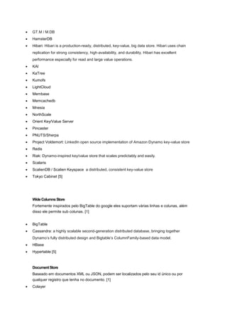    GT.M / M.DB
   HamsterDB
   Hibari: Hibari is a production-ready, distributed, key-value, big data store. Hibari uses chain
    replication for strong consistency, high-availability, and durability. Hibari has excellent
    performance especially for read and large value operations.
   KAI
   KaTree
   Kumofs
   LightCloud
   Membase
   Memcachedb
   Mnesia
   NorthScale
   Orient Key/Value Server
   Pincaster
   PNUTS/Sherpa
   Project Voldemort: LinkedIn open source implementation of Amazon Dynamo key-value store
   Redis
   Riak: Dynamo-inspired key/value store that scales predictably and easily.
   Scalaris
   ScalienDB / Scalien Keyspace a distributed, consistent key-value store
   Tokyo Cabinet [5]




    Wide Columns Store
    Fortemente inspirados pelo BigTable do google eles suportam várias linhas e colunas, além
    disso ele permite sub colunas. [1]


   BigTable
   Cassandra: a highly scalable second-generation distributed database, bringing together
    Dynamo’s fully distributed design and Bigtable’s ColumnFamily-based data model.
   HBase
   Hypertable [5]



    Document Store
    Baseado em documentos XML ou JSON, podem ser localizados pelo seu id único ou por
    qualquer registro que tenha no documento. [1]
   Colayer
 