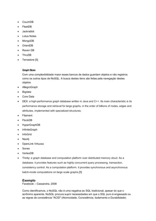    CouchDB
   FleetDB
   Jackrabbit
   Lotus Notes
   MongoDB
   OrientDB
   Raven DB
   ThruDB
   Terrastore [5]


    Graph Store
    Com uma complexibilidade maior esses bancos de dados guardam objetos e não registros
    como os outros tipos de NoSQL. A busca destes itens são feitas pela navegação destes
    objetos.
   AllegroGraph
   Bigdata
   Core Data
   DEX: a high-performance graph database written in Java and C++. Its main characteristic is its
    performance storage and retrieval for large graphs, in the order of billions of nodes, edges and
    attributes, implemented with specialized structures.
   Filament
   FlockDB
   HyperGraphDB
   InfiniteGraph
   InfoGrid
   Neo4j
   OpenLink Virtuoso
   Sones
   VertexDB
   Trinity: a graph database and computation platform over distributed memory cloud. As a
    database, it provides features such as highly concurrent query processing, transaction,
    consistency control. As a computation platform, it provides synchronous and asynchronous
    batch-mode computations on large scale graphs.[5]


    Exemplo
    Facebook – Cassandra, 2008

    Como identificamos, o NoSQL não é uma negativa ao SQL tradicional, apesar do que o
    acrônimo aparenta. NoSQL procura suprir necessidades em que o SQL puro é engessado ou
    as regras de consistência "ACID" (Atomicidade, Consistência, Isolamento e Durabilidade)
 
