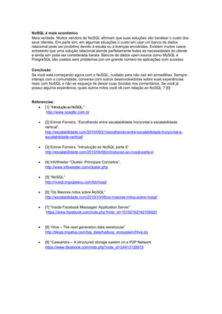 NoSQL é mais econômico
Meia verdade. Muitos vendors de NoSQL afirmam que suas soluções vão baratear o custo dos
seus clientes. Em parte sim, em algumas situações o custo em usar um banco de dados
relacional pode ser proibitivo devido à escala ou a licenças envolvidas. Existem muitos casos
entretanto que uma solução relacional atende perfeitamente todas as necessidades do cliente
e ainda sim pode ser considerada barata. Bancos de dados open source como MySQL e
PosgreSQL são usados sem problemas por um grande número de aplicações com sucesso.

Conclusão
Se você está começando agora com o NoSQL, cuidado para não cair em armadilhas. Sempre
interaja com a comunidade, converse com outros desenvolvedores sobre suas experiências
reais com NoSQL e não se esqueça de deixar suas dúvidas nos comentários. Se você já
possui alguma experiência, quais outros mitos você vê com relação ao NoSQL ? [6]


Referencias:
    [1] “Introdução ao NoSQL.”
       http://www.nosqlbr.com.br

      [2] Edmar Ferreira, “Escolhendo entre escalabilidade horizontal e escalabilidade
       vertical”.
       http://escalabilidade.com/2010/09/21/escolhendo-entre-escalabilidade-horizontal-e-
       escalabilidade-vertical/

      [3] Edmar Ferreira, “Introdução ao NoSQL parte II”
       http://escalabilidade.com/2010/04/06/introducao-ao-nosql-parte-ii/

      [4] InfoWester “Cluster: Principais Conceitos”,
       http://www.infowester.com/cluster.php

      [5] “NoSQL”
       http://nosql.mypopescu.com/kb/nosql

      [6] “Os Maiores mitos sobre NoSQL”
       http://escalabilidade.com/2010/10/08/os-maiores-mitos-sobre-nosql/

      [7] “Inside Facebook Messages' Application Server”
        https://www.facebook.com/note.php?note_id=10150162742108920



      [8] “Hive – The next generation data warehouse”
       http://blogs.impetus.com/big_data/hadoop_ecosystem/Hive.do

      [9] “Cassandra – A structured storage system on a P2P Network
       https://www.facebook.com/note.php?note_id=24413138919
 