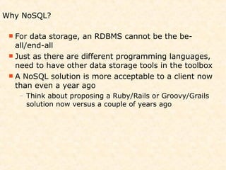 Why NoSQL?

  For  data storage, an RDBMS cannot be the be-
   all/end-all
  Just as there are different programming languages,
   need to have other data storage tools in the toolbox
  A NoSQL solution is more acceptable to a client now
   than even a year ago
   – Think about proposing a Ruby/Rails or Groovy/Grails
     solution now versus a couple of years ago
 